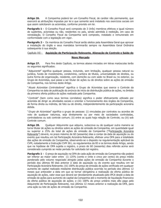 SP - 29148598v2
Artigo 26. A Companhia poderá ter um Conselho Fiscal, de caráter não permanente, que
exercerá as atribuições impostas por lei e que somente será instalado nos exercícios sociais em
que assim solicitarem os acionistas, conforme previsto em lei.
Parágrafo 1 - O Conselho Fiscal será composto de 3 (três) membros efetivos e igual número
de suplentes, acionistas ou não, residentes no país, sendo admitida à reeleição, em caso de
reinstalação. O Conselho Fiscal da Companhia será composto, instalado e remunerado em
conformidade com a legislação em vigor.
Parágrafo 2 - Os membros do Conselho Fiscal serão eleitos pela Assembleia Geral que aprovar
a instalação do órgão e seus mandatos terminarão sempre na Assembleia Geral Ordinária
subsequente à sua eleição.
Capítulo VII - Aquisição de Participação Relevante, Alienação de Controle e Saída do
Novo Mercado
Artigo 27. Para fins deste Capítulo, os termos abaixo iniciados em letras maiúsculas terão
os seguintes significados:
“Adquirente” significa qualquer pessoa, incluindo, sem limitação, qualquer pessoa natural ou
jurídica, fundo de investimento, condomínio, carteira de títulos, universalidade de direitos, ou
outra forma de organização, residente, com domicílio ou com sede no Brasil ou no exterior, ou
Grupo de Acionistas, que passe a ser titular de ações ou de direitos sobre as ações de emissão
da Companhia, nos termos deste Artigo.
“Atuais Acionistas Controladores” significa o Grupo de Acionistas que exerce o Controle da
Companhia na data de publicação do anúncio de início de distribuição pública de ações, no âmbito
da primeira oferta pública de ações realizada pela Companhia.
“Controle” (bem como seus termos correlatos) significa o poder efetivamente utilizado por
acionista de dirigir as atividades sociais e orientar o funcionamento dos órgãos da Companhia,
de forma direta ou indireta, de fato ou de direito, independentemente da participação acionária
detida.
“Grupo de Acionistas” significa o grupo de pessoas: (i) vinculadas por contratos ou acordos de
voto de qualquer natureza, seja diretamente ou por meio de sociedades controladas,
controladoras ou sob controle comum; (ii) entre as quais haja relação de Controle; ou (iii) sob
Controle comum.
Artigo 28. Qualquer Adquirente que adquira, subscreva ou de qualquer outra maneira se
torne titular de ações ou direitos sobre as ações de emissão da Companhia, em quantidade igual
ou superior a 25% do total de ações de emissão da Companhia (“Participação Acionária
Relevante”) deverá, no prazo máximo de 60 (sessenta) dias a contar da data de aquisição ou do
evento que resultou em tal Participação Acionária Relevante, efetivar uma OPA para a totalidade
das ações de emissão da Companhia, observando-se o disposto na regulamentação aplicável da
CVM, notadamente a Instrução CVM 361, os regulamentos da B3 e os termos deste Artigo, sendo
que na hipótese de OPA sujeita a registro, o prazo de 60 (sessenta) dias referido acima será
considerado cumprido se neste período for solicitado tal registro.
Parágrafo 1 - O preço de aquisição na OPA de cada ação de emissão da Companhia não poderá
ser inferior ao maior valor entre (i) 125% (cento e vinte e cinco por cento) do preço médio
ponderado pelo volume negociado atingido pelas ações de emissão da Companhia durante o
período dos últimos 90 dias anterior à data de aquisição ou do evento que resultou em tal
Participação Acionária Relevante; (iii) 100% do preço de emissão de ações verificado em qualquer
aumento de capital realizado mediante distribuição pública ocorrida no período dos últimos 12
meses que anteceder a data em que se tornar obrigatória a realização da oferta pública de
aquisição de ações, valor esse que deverá ser devidamente atualizado pelo IPCA desde a data de
emissão de ações para aumento de capital da Companhia até o momento de liquidação financeira
da oferta pública de aquisição de ações; e (iii) 100% do preço unitário mais alto pago pelo
Adquirente de Participação Relevante, nos últimos 12 meses anterior a realização da OPA, para
uma ação ou lote de ações de emissão da Companhia.
122
 