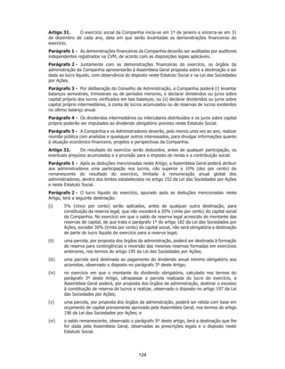 SP - 29148598v2
Artigo 31. O exercício social da Companhia inicia-se em 1º de janeiro e encerra-se em 31
de dezembro de cada ano, data em que serão levantadas as demonstrações financeiras do
exercício.
Parágrafo 1 - As demonstrações financeiras da Companhia deverão ser auditadas por auditores
independentes registrados na CVM, de acordo com as disposições legais aplicáveis.
Parágrafo 2 - Juntamente com as demonstrações financeiras do exercício, os órgãos da
administração da Companhia apresentarão à Assembleia Geral proposta sobre a destinação a ser
dada ao lucro líquido, com observância do disposto neste Estatuto Social e na Lei das Sociedades
por Ações.
Parágrafo 3 - Por deliberação do Conselho de Administração, a Companhia poderá (i) levantar
balanços semestrais, trimestrais ou de períodos menores, e declarar dividendos ou juros sobre
capital próprio dos lucros verificados em tais balanços; ou (ii) declarar dividendos ou juros sobre
capital próprio intermediários, à conta de lucros acumulados ou de reservas de lucros existentes
no último balanço anual.
Parágrafo 4 - Os dividendos intermediários ou intercalares distribuídos e os juros sobre capital
próprio poderão ser imputados ao dividendo obrigatório previsto neste Estatuto Social.
Parágrafo 5 - A Companhia e os Administradores deverão, pelo menos uma vez ao ano, realizar
reunião pública com analistas e quaisquer outros interessados, para divulgar informações quanto
à situação econômico-financeira, projetos e perspectivas da Companhia.
Artigo 32. Do resultado do exercício serão deduzidos, antes de qualquer participação, os
eventuais prejuízos acumulados e a provisão para o imposto de renda e a contribuição social.
Parágrafo 1 - Após as deduções mencionadas neste Artigo, a Assembleia Geral poderá atribuir
aos administradores uma participação nos lucros, não superior a 10% (dez por cento) do
remanescente do resultado do exercício, limitada à remuneração anual global dos
administradores, dentro dos limites estabelecidos no artigo 152 da Lei das Sociedades por Ações
e neste Estatuto Social.
Parágrafo 2 - O lucro líquido do exercício, apurado após as deduções mencionadas neste
Artigo, terá a seguinte destinação:
(i) 5% (cinco por cento) serão aplicados, antes de qualquer outra destinação, para
constituição da reserva legal, que não excederá a 20% (vinte por cento) do capital social
da Companhia. No exercício em que o saldo da reserva legal acrescido do montante das
reservas de capital, de que trata o parágrafo 1º do artigo 182 da Lei das Sociedades por
Ações, exceder 30% (trinta por cento) do capital social, não será obrigatória a destinação
de parte do lucro líquido do exercício para a reserva legal;
(ii) uma parcela, por proposta dos órgãos da administração, poderá ser destinada à formação
de reserva para contingências e reversão das mesmas reservas formadas em exercícios
anteriores, nos termos do artigo 195 da Lei das Sociedades por Ações;
(iii) uma parcela será destinada ao pagamento do dividendo anual mínimo obrigatório aos
acionistas, observado o disposto no parágrafo 3º deste Artigo;
(iv) no exercício em que o montante do dividendo obrigatório, calculado nos termos do
parágrafo 3º deste Artigo, ultrapassar a parcela realizada do lucro do exercício, a
Assembleia Geral poderá, por proposta dos órgãos de administração, destinar o excesso
à constituição de reserva de lucros a realizar, observado o disposto no artigo 197 da Lei
das Sociedades por Ações;
(v) uma parcela, por proposta dos órgãos da administração, poderá ser retida com base em
orçamento de capital previamente aprovado pela Assembleia Geral, nos termos do artigo
196 da Lei das Sociedades por Ações; e
(vi) o saldo remanescente, observado o parágrafo 5º deste artigo, terá a destinação que lhe
for dada pela Assembleia Geral, observadas as prescrições legais e o disposto neste
Estatuto Social.
124
 