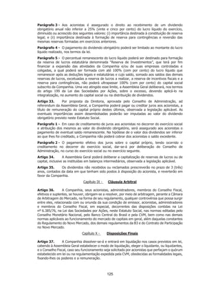 SP - 29148598v2
Parágrafo 3 - Aos acionistas é assegurado o direito ao recebimento de um dividendo
obrigatório anual não inferior a 25% (vinte e cinco por cento) do lucro líquido do exercício,
diminuído ou acrescido dos seguintes valores: (i) importância destinada à constituição de reserva
legal; e (ii) importância destinada à formação de reserva para contingências e reversão das
mesmas reservas formadas em exercícios anteriores.
Parágrafo 4 - O pagamento do dividendo obrigatório poderá ser limitado ao montante do lucro
líquido realizado, nos termos da lei.
Parágrafo 5 - O percentual remanescente do lucro líquido poderá ser destinado para formação
da reserva de lucros estatutária denominada “Reserva de Investimentos”, que terá por fim
financiar a expansão das atividades da Companhia e/ou de suas empresas controladas e
coligadas, a qual poderá ser formada com até 100% (cem por cento) do lucro líquido que
remanescer após as deduções legais e estatutárias e cujo saldo, somado aos saldos das demais
reservas de lucros, excetuadas a reserva de lucros a realizar, a reserva de incentivos fiscais e a
reserva para contingências, não poderá ultrapassar 100% (cem por cento) do capital social
subscrito da Companhia. Uma vez atingido esse limite, a Assembleia Geral deliberará, nos termos
do artigo 199 da Lei das Sociedades por Ações, sobre o excesso, devendo aplicá-lo na
integralização, no aumento do capital social ou na distribuição de dividendos.
Artigo 33. Por proposta da Diretoria, aprovada pelo Conselho de Administração, ad
referendum da Assembleia Geral, a Companhia poderá pagar ou creditar juros aos acionistas, a
título de remuneração do capital próprio destes últimos, observada a legislação aplicável. As
eventuais importâncias assim desembolsadas poderão ser imputadas ao valor do dividendo
obrigatório previsto neste Estatuto Social.
Parágrafo 1 - Em caso de creditamento de juros aos acionistas no decorrer do exercício social
e atribuição dos mesmos ao valor do dividendo obrigatório, será assegurado aos acionistas o
pagamento de eventual saldo remanescente. Na hipótese de o valor dos dividendos ser inferior
ao que lhes foi creditado, a Companhia não poderá cobrar dos acionistas o saldo excedente.
Parágrafo 2 - O pagamento efetivo dos juros sobre o capital próprio, tendo ocorrido o
creditamento no decorrer do exercício social, dar-se-á por deliberação do Conselho de
Administração, no curso do exercício social ou no exercício seguinte.
Artigo 34. A Assembleia Geral poderá deliberar a capitalização de reservas de lucros ou de
capital, inclusive as instituídas em balanços intermediários, observada a legislação aplicável.
Artigo 35. Os dividendos não recebidos ou reclamados prescreverão no prazo de 3 (três)
anos, contados da data em que tenham sido postos à disposição do acionista, e reverterão em
favor da Companhia.
Capítulo IX - Cláusula Arbitral
Artigo 36. A Companhia, seus acionistas, administradores, membros do Conselho Fiscal,
efetivos e suplentes, se houver, obrigam-se a resolver, por meio de arbitragem, perante a Câmara
de Arbitragem do Mercado, na forma de seu regulamento, qualquer controvérsia que possa surgir
entre eles, relacionada com ou oriunda da sua condição de emissor, acionistas, administradores
e membros do Conselho Fiscal, em especial, decorrentes das disposições contidas na Lei
nº 6.385/76, na Lei das Sociedades por Ações, neste Estatuto Social, nas normas editadas pelo
Conselho Monetário Nacional, pelo Banco Central do Brasil e pela CVM, bem como nas demais
normas aplicáveis ao funcionamento do mercado de capitais em geral, além daquelas constantes
do Regulamento do Novo Mercado, dos demais regulamentos da B3 e do Contrato de Participação
no Novo Mercado.
Capítulo X - Disposições Finais
Artigo 37. A Companhia dissolver-se-á e entrará em liquidação nos casos previstos em lei,
cabendo à Assembleia Geral estabelecer o modo de liquidação, eleger o liquidante, ou liquidantes,
e o Conselho Fiscal, caso seu funcionamento seja solicitado por acionistas que perfaçam o quórum
estabelecido em lei ou na regulamentação expedida pela CVM, obedecidas as formalidades legais,
fixando-lhes os poderes e a remuneração.
125
 