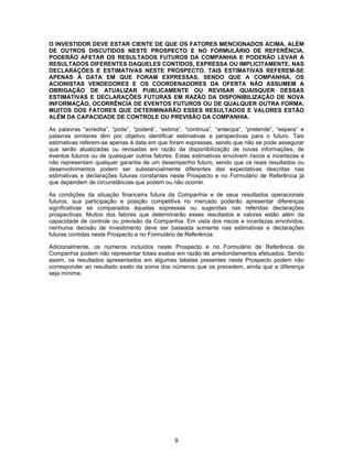9
O INVESTIDOR DEVE ESTAR CIENTE DE QUE OS FATORES MENCIONADOS ACIMA, ALÉM
DE OUTROS DISCUTIDOS NESTE PROSPECTO E NO FORMULÁRIO DE REFERÊNCIA,
PODERÃO AFETAR OS RESULTADOS FUTUROS DA COMPANHIA E PODERÃO LEVAR A
RESULTADOS DIFERENTES DAQUELES CONTIDOS, EXPRESSA OU IMPLICITAMENTE, NAS
DECLARAÇÕES E ESTIMATIVAS NESTE PROSPECTO. TAIS ESTIMATIVAS REFEREM-SE
APENAS À DATA EM QUE FORAM EXPRESSAS, SENDO QUE A COMPANHIA, OS
ACIONISTAS VENDEDORES E OS COORDENADORES DA OFERTA NÃO ASSUMEM A
OBRIGAÇÃO DE ATUALIZAR PUBLICAMENTE OU REVISAR QUAISQUER DESSAS
ESTIMATIVAS E DECLARAÇÕES FUTURAS EM RAZÃO DA DISPONIBILIZAÇÃO DE NOVA
INFORMAÇÃO, OCORRÊNCIA DE EVENTOS FUTUROS OU DE QUALQUER OUTRA FORMA.
MUITOS DOS FATORES QUE DETERMINARÃO ESSES RESULTADOS E VALORES ESTÃO
ALÉM DA CAPACIDADE DE CONTROLE OU PREVISÃO DA COMPANHIA.
As palavras “acredita”, “pode”, “poderá”, “estima”, “continua”, “antecipa”, “pretende”, “espera” e
palavras similares têm por objetivo identificar estimativas e perspectivas para o futuro. Tais
estimativas referem-se apenas à data em que foram expressas, sendo que não se pode assegurar
que serão atualizadas ou revisadas em razão da disponibilização de novas informações, de
eventos futuros ou de quaisquer outros fatores. Estas estimativas envolvem riscos e incertezas e
não representam qualquer garantia de um desempenho futuro, sendo que os reais resultados ou
desenvolvimentos podem ser substancialmente diferentes das expectativas descritas nas
estimativas e declarações futuras constantes neste Prospecto e no Formulário de Referência já
que dependem de circunstâncias que podem ou não ocorrer.
As condições da situação financeira futura da Companhia e de seus resultados operacionais
futuros, sua participação e posição competitiva no mercado poderão apresentar diferenças
significativas se comparados àquelas expressas ou sugeridas nas referidas declarações
prospectivas. Muitos dos fatores que determinarão esses resultados e valores estão além da
capacidade de controle ou previsão da Companhia. Em vista dos riscos e incertezas envolvidos,
nenhuma decisão de investimento deve ser baseada somente nas estimativas e declarações
futuras contidas neste Prospecto e no Formulário de Referência.
Adicionalmente, os números incluídos neste Prospecto e no Formulário de Referência da
Companhia podem não representar totais exatos em razão de arredondamentos efetuados. Sendo
assim, os resultados apresentados em algumas tabelas presentes neste Prospecto podem não
corresponder ao resultado exato da soma dos números que os precedem, ainda que a diferença
seja mínima.
 