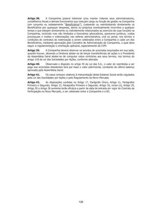 SP - 29148598v2
Artigo 38. A Companhia poderá indenizar e/ou manter indenes seus administradores,
conselheiros fiscais e demais funcionários que exerçam cargo ou função de gestão na Companhia
(em conjunto ou isoladamente “Beneficiários”), custeando ou reembolsando diretamente os
Beneficiários por quaisquer despesas, danos ou prejuízos eventualmente incorridos a qualquer
tempo e que estejam diretamente ou indiretamente relacionados ao exercício de suas funções na
Companhia, incluindo mas não limitados a honorários advocatícios, pareceres jurídicos, custas
processuais e multas e indenizações nas esferas administrativa, civil ou penal, nos termos e
condições de contratos de indenização a serem celebrados entre a Companhia e cada um dos
Beneficiários, mediante aprovação pelo Conselho de Administração da Companhia, a qual deve
seguir a regulamentação e orientação aplicável, especialmente da CVM.
Artigo 39. A Companhia deverá observar os acordos de acionistas arquivados em sua sede,
quando houver, devendo a Diretoria abster-se de lançar transferências de ações e o Presidente
da Assembleia Geral abster-se de computar votos contrários aos seus termos, nos termos do
artigo 118 da Lei das Sociedades por Ações, conforme alterada.
Artigo 40. Observado o disposto no artigo 45 da Lei das S.A., o valor do reembolso a ser
pago aos acionistas dissidentes terá por base o valor patrimonial, constante do último balanço
aprovado pela Assembleia Geral.
Artigo 41. Os casos omissos relativos à interpretação deste Estatuto Social serão regulados
pela Lei das Sociedades por Ações e pelo Regulamento do Novo Mercado.
Artigo 42. As disposições contidas no Artigo 1º, Parágrafo Único, Artigo 11, Parágrafos
Primeiro e Segundo, Artigo 12, Parágrafos Primeiro e Segundo, Artigo 16, inciso (x), Artigo 29,
Artigo 30 e Artigo 36 somente terão eficácia a partir da data de entrada em vigor do Contrato de
Participação no Novo Mercado, a ser celebrado entre a Companhia e a B3.
126
 