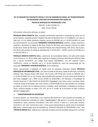 35ª ALTERAÇÃO DO CONTRATO SOCIAL E ATA DE ASSEMBLEIA GERAL DE TRANSFORMAÇÃO
DE SOCIEDADE LIMITADA EM SOCIEDADE POR AÇÕES DA
PRIVALIA SERVIÇOS DE INFORMAÇÃO LTDA.
CNPJ/ME: 10 464 223/0001-63
NIRE: 35.222.730.900
Pelo presente instrumento particular, as partes:
PRIVALIA VENTA DIRECTA, S.A., sociedade devidamente organizada e constituída de acordo com as
leis da Espanha, registrada perante o Registro Mercantil de Barcelona sob o nº A-64080781, com sede na
Calle Llull, 113-119, 08005, Barcelona, Espanha, inscrita no CNPJ/ME sob o nº 10.394.510/0001-44, neste
ato representada por seu procurador FERNANDO TAVEIROS BOSCOLO, brasileiro, casado, engenheiro,
residente e domiciliado na cidade de São Paulo, Estado de São Paulo, com endereço comercial na cidade
de São Paulo, Estado de São Paulo, na Avenida Professor Alceu Maynard Araújo, 698, térreo, Vila Cruzeiro,
CEP 04726-160, portador da cédula de identidade RG nº 28.752.065-1 - SSP/SP, inscrito no CPF/ME sob o
nº 249.478.798-07; e
PRIVALIA VENDITA DIRETTA, S.R.L., unipersonal, de nacionalidade italiana, com sede social situada
na Via Tortona, nº 27, 20144, Milão, Itália, registrada no Registro Econômico Administrativo (REA) de Milão
sob o número MI-1854919, com código fiscal italiano 05870980967, com NIF espanhol número
N.0055703.C, inscrita no CNPJ/ME sob o nº 28.292.218/0001-86, neste ato representada por seu
procurador FERNANDO TAVEIROS BOSCOLO, acima qualificado.
Sócios, representando a totalidade do capital social da sociedade empresária limitada PRIVALIA
SERVIÇOS DE INFORMAÇÃO LTDA., com sede na cidade de São Paulo, Estado de São Paulo, na Avenida
Professor Alceu Maynard Araújo, 698, térreo, Vila Cruzeiro, CEP 04726-160, inscrita no CNPJ/ME sob o
nº 10.464.223/0001-63 com seu Contrato Social devidamente arquivado na Junta Comercial do Estado de
São Paulo (“JUCESP”) sob o NIRE 35.222.730.900 de 30/09/2008 e 34ª Alteração e Consolidação do
Contrato Social sob nº 188.154/20-6 de 02/06/2020 (“Sociedade”), tem entre si justo e acordado, alterar
o Contrato Social da Sociedade, bem como realizar a transformação de seu tipo societário em sociedade
por ações, de acordo com os seguintes termos e condições, sendo dispensada a realização de reunião de
sócios, conforme disposto no artigo 1.072, §3º, da Lei nº 10.406, de 10 de janeiro de 2002, conforme
alterada (“Código Civil”),
I. TRANSFORMAÇÃO DA SOCIEDADE
Os sócios decidem, por unanimidade e sem ressalvas, (i) transformar o tipo societário da Sociedade, de
sociedade limitada para sociedade por ações (“Transformação”); (ii) aprovar a conversão das quotas da
Sociedade em ações ordinárias, nominativas e sem valor nominal, à razão de 1 (uma) ação ordinária,
nominativa e sem valor nominal para cada 1 (uma) quota representativa do capital social da Sociedade;
(iii) alterar a denominação social da Sociedade de “PRIVALIA SERVIÇOS DE INFORMAÇÃO LTDA.” para
“PRIVALIA BRASIL S.A.”; (iv) aprovar a alteração do objeto social da Sociedade; (v) aprovar o aumento

	 