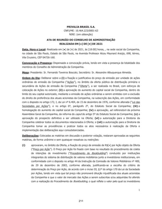 Certificado de Conclusão
Identificação de envelope: 14426EF3F03A48B591F2D0C66D7E67F8 Status: Concluído
Assunto: DocuSign: Projeto Next Summer - Ata de Transformação + IPO (v. final) (2).pdf
Envelope fonte:
Documentar páginas: 41 Assinaturas: 19 Remetente do envelope:
Certificar páginas: 6 Rubrica: 22 Alexandre Albuquerque Almeida
Assinatura guiada: Ativado
Selo com EnvelopeId (ID do envelope): Ativado
Fuso horário: (UTC-08:00) Hora do Pacífico (EUA e Canadá)
Av. Professor Alceu Maynard Araújo, 698
SAO PAULO, SAO PAULO 04726-160
alexandre.almeida@privalia.com
Endereço IP: 189.8.89.90
Rastreamento de registros
Status: Original
10/02/2021 09:28:38
Portador: Alexandre Albuquerque Almeida
alexandre.almeida@privalia.com
Local: DocuSign
Eventos do signatário Assinatura Registro de hora e data
Alexandre Albuquerque Almeida
alexandre.almeida@privalia.com
Advogado
Privalia Serviços de Informação Ltda.
Nível de segurança: E-mail, Autenticação da conta
(Nenhuma)
Adoção de assinatura: Estilo pré-selecionado
Usando endereço IP: 189.8.89.90
Enviado: 10/02/2021 09:56:27
Visualizado: 10/02/2021 09:56:47
Assinado: 10/02/2021 09:57:20
Termos de Assinatura e Registro Eletrônico:
Aceito: 18/11/2020 15:32:46
ID: 0b614b2d-f5cf-4d10-b06a-93bc525241e9
Fernando Boscolo
fernando.boscolo@privalia.com
Nível de segurança: E-mail, Autenticação da conta
(Nenhuma)
Adoção de assinatura: Estilo pré-selecionado
Usando endereço IP: 189.8.89.90
Enviado: 10/02/2021 10:28:26
Visualizado: 10/02/2021 10:30:02
Assinado: 10/02/2021 10:32:02
Termos de Assinatura e Registro Eletrônico:
Aceito: 10/02/2021 10:30:02
ID: 3ba6884b-9c66-4b9d-93cf-cb92d9b5e677
John Salen
john.salen@privalia.com
Diretor Financeiro
Privalia Serviços de Informação Ltda.
Nível de segurança: E-mail, Autenticação da conta
(Nenhuma)
Adoção de assinatura: Desenhado no dispositivo
Usando endereço IP: 189.8.89.90
Enviado: 10/02/2021 10:28:26
Visualizado: 10/02/2021 10:29:12
Assinado: 10/02/2021 10:29:30
Termos de Assinatura e Registro Eletrônico:
Aceito: 09/12/2020 06:33:21
ID: 2a5d0818-4384-470b-9cfc-23e33e7729ff
Diego Gamboa
diego.gamboa@veepee.com
Nível de segurança: E-mail, Autenticação da conta
(Nenhuma)
Adoção de assinatura: Estilo pré-selecionado
Usando endereço IP: 185.183.112.241
Enviado: 10/02/2021 10:32:08
Visualizado: 10/02/2021 11:46:04
Assinado: 10/02/2021 13:44:51
Termos de Assinatura e Registro Eletrônico:
Aceito: 10/02/2021 11:46:04
ID: 85f00c18-3979-44c8-8e20-08e57c3d7d25
170
 