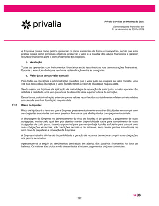 8 |
Privalia Serviços de Informação Ltda.
Demonstrações financeiras em
31 de dezembro de 2020 e 2019
Essas medidas possibilitaram melhoria de nosso gerenciamento de capital de juro e consequentemente,
reduziam a nossa necessidade de vendas antecipada de recebíveis. Consequentemente, no exercício
social findo em dezembro de 2020, o índice de liquidez corrente apresentou melhora; 1,0 ((0,9) em 31 de
dezembro de 2019). O aumento no índice se deve ao aumento das vendas e consequente aumento na
posição das contas a receber da Empresa.
Em 31 de dezembro de 2020 e 2019, apresentamos uma posição de caixa líquido de R$7.533 mil e R$
8.515 mil, respectivamente. Nossa razão de caixa líquido x EBITDA, em 31 de dezembro de 2020 e 2019
foi de 0,12x e 0,19, respectivamente.
(Em R$ mil)
Em e para o exercício
encerrado em 31 de dezembro
de
Dívida líquida. 2020 2019
Total de empréstimos 3.448 6.511
(-) Caixa e equivalentes de caixa (10.981) (15.026)
(Caixa) / dívida líquida [A] (7.533) (8.515)
EBITDA [B] 58.448 45.358
Razão [A]/[B]=C (0,13) (0,19)
INVESTIMENTOS
Para o exercício encerrado em 31 de dezembro de 2020, as aquisições de ativos imobilizados e ativos
intangíveis totalizaram R$ 4.631 comparado a R$ 7.511 no exercício social encerrado em 31 de dezembro
de 2019.
Nosso programa de dispêndio de capital está atualmente focado em sistemas e tecnologia de venda digital,
bem como investimentos para a ampliação do armazém de Extrema.
2
O modelo de pre-stock é aquele no qual o produto antes de adquirido pelo cliente é armazenado no centro de distribuição da Companhia para
posterior envio.
236
 