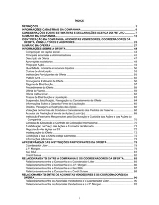 i
ÍNDICE
DEFINIÇÕES....................................................................................................................................... 1
INFORMAÇÕES CADASTRAIS DA COMPANHIA ........................................................................... 6
CONSIDERAÇÕES SOBRE ESTIMATIVAS E DECLARAÇÕES ACERCA DO FUTURO.............. 7
SUMÁRIO DA COMPANHIA............................................................................................................ 10
IDENTIFICAÇÃO DA COMPANHIA, ACIONISTAS VENDEDORES, COORDENADORES DA
OFERTA, CONSULTORES E AUDITORES.................................................................................. 25
SUMÁRIO DA OFERTA ................................................................................................................... 27
INFORMAÇÕES SOBRE A OFERTA .............................................................................................. 44
Composição do capital social....................................................................................................... 44
Principais acionistas e Administradores ...................................................................................... 45
Descrição da Oferta ..................................................................................................................... 47
Aprovações societárias................................................................................................................ 48
Preço por Ação............................................................................................................................. 49
Quantidade, montante e recursos líquidos .................................................................................. 50
Custos de distribuição.................................................................................................................. 51
Instituições Participantes da Oferta ............................................................................................. 55
Público Alvo.................................................................................................................................. 55
Cronograma Estimado da Oferta ................................................................................................. 56
Regime de Distribuição................................................................................................................ 57
Procedimento da Oferta............................................................................................................... 58
Oferta de Varejo........................................................................................................................... 59
Oferta Institucional ....................................................................................................................... 62
Prazos de Distribuição e Liquidação............................................................................................ 63
Suspensão, Modificação, Revogação ou Cancelamento da Oferta ............................................ 64
Informações Sobre a Garantia Firme de Liquidação ................................................................... 65
Direitos, Vantagens e Restrições das Ações............................................................................... 66
Violações de Normas de Conduta e Cancelamento dos Pedidos de Reserva ........................... 68
Acordos de Restrição à Venda de Ações (Lock-Up) ................................................................... 69
Instituição Financeira Responsável pela Escrituração e Custódia das Ações e das Ações da
Companhia ................................................................................................................................ 70
Contrato de Colocação e Contrato de Colocação Internacional.................................................. 70
Estabilização do Preço das Ações e Formador de Mercado....................................................... 71
Negociação das Ações na B3...................................................................................................... 72
Inadequação da Oferta ................................................................................................................ 72
Condições a que a Oferta esteja submetida................................................................................ 72
Informações adicionais ................................................................................................................ 73
APRESENTAÇÃO DAS INSTITUIÇÕES PARTICIPANTES DA OFERTA..................................... 78
Coordenador Líder ....................................................................................................................... 78
J.P. Morgan.................................................................................................................................. 79
Itaú BBA ....................................................................................................................................... 81
Credit Suisse................................................................................................................................ 82
RELACIONAMENTO ENTRE A COMPANHIA E OS COORDENADORES DA OFERTA............. 85
Relacionamento entre a Companhia e o Coordenador Líder...................................................... 85
Relacionamento entre a Companhia e o J.P. Morgan................................................................. 86
Relacionamento entre a Companhia e o Itaú BBA ...................................................................... 87
Relacionamento entre a Companhia e o Credit Suisse............................................................... 88
RELACIONAMENTO ENTRE OS ACIONISTAS VENDEDORES E OS COORDENADORES DA
OFERTA.......................................................................................................................................... 90
Relacionamento entre os Acionistas Vendedores e o Coordenador Líder.................................. 90
Relacionamento entre os Acionistas Vendedores e o J.P. Morgan............................................. 91
 