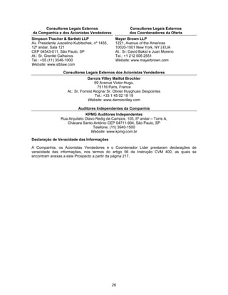 26
Consultores Legais Externos
da Companhia e dos Acionistas Vendedores
Consultores Legais Externos
dos Coordenadores da Oferta
Simpson Thacher & Bartlett LLP
Av. Presidente Juscelino Kubitschek, nº 1455,
12º andar, Sala 121
CEP 04543-011, São Paulo, SP
At.: Sr. Grenfel Calheiros
Tel.: +55 (11) 3546-1000
Website: www.stblaw.com
Mayer Brown LLP
1221, Avenue of the Americas
10020-1001 New York, NY | EUA
At.: Sr. David Bakst e Juan Moreno
Tel.: +1 212 506 2551
Website: www.mayerbrown.com
Consultores Legais Externos dos Acionistas Vendedores
Darrois Villey Maillot Brochier
69 Avenue Victor Hugo,
75116 Paris, France
At.: Sr. Forrest Alogna/ Sr. Olivier Huyghues Despointes
Tel.: +33 1 45 02 19 19
Website: www.darroisvilley.com
Auditores Independentes da Companhia
KPMG Auditores Independentes
Rua Arquiteto Olavo Redig de Campos, 105, 6º andar – Torre A,
Chácara Santo Antônio CEP 04711-904, São Paulo, SP
Telefone: (11) 3940-1500
Website: www.kpmg.com.br
Declaração de Veracidade das Informações
A Companhia, os Acionistas Vendedores e o Coordenador Líder prestaram declarações de
veracidade das informações, nos termos do artigo 56 da Instrução CVM 400, as quais se
encontram anexas a este Prospecto a partir da página 217.
 