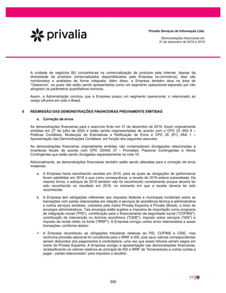 35 |
Privalia Serviços de Informação Ltda.
Demonstrações financeiras em
31 de dezembro de 2020 e 2019
Se a Empresa contabilizar prejuízos ou lucros líquidos inferiores ao montante concedido no regime
especial de tributação, a reserva especial não deve ser constituída, mas deve ser compensada com os
prejuízos acumulados. Portanto, a reserva especial deve ser reconhecida na extensão em que a Empresa
apurou lucro em exercícios subsequentes.
Em 31 de dezembro de 2020 não há saldo de reserva de lucros e existem prejuízos acumulados no
montante de R$19.736 (R$162.069 em 31 de dezembro de 2019), portanto, nenhuma reserva de
incentivos fiscais foi reconhecida. O saldo total acumulado de incentivos fiscais totalizou R$205.668 em
31 de dezembro de 2020 (R$124.418 em 31 de dezembro de 2019).
6.11 Receitas financeiras e despesas financeiras
As receitas e despesas financeiras da Empresa compreendem, principalmente:
x Receitas de juros;
x Despesas de juros;
x Resultado líquido de variação cambial em ativos e passivos financeiros.
6.12 Redução ao valor recuperável (Impairment)
(i) Ativos financeiros não derivativos
Instrumentos financeiros e ativos contratuais
Consulte a nota 31.3 para obter informações sobre a política da Empresa para redução ao valor
recuperável de contas a receber de clientes e outros recebíveis.
(ii) Ativos não financeiros
Os valores contábeis dos ativos não financeiros da Empresa, exceto estoques e impostos diferidos ativos,
são revisados a cada data de balanço para determinar se há indicação de redução ao valor recuperável.
Caso ocorra tal indicação, então o valor recuperável do ativo é estimado.
6.13 Mensuração do valor justo
Valor justo é o preço que seria recebido na venda de um ativo ou pago pela transferência de um passivo
em uma transação ordenada entre participantes do mercado na data de mensuração, no mercado
principal ou, na sua ausência, no mercado mais vantajoso ao qual a Empresa tem acesso nessa data. O
valor justo de um passivo reflete o seu risco de descumprimento (non-performance).
A mensuração do valor justo, tanto para os passivos financeiros como não financeiros, está descrita na nota 4(i).
6.14 Receita operacional
O CPC 47 / IFRS 15 estabelece uma estrutura abrangente para determinar se, quanto e quando a receita
é reconhecida. De acordo com o CPC 47 / IFRS 15, a receita é reconhecida quando um cliente obtém o
controle dos bens ou serviços.
263
 