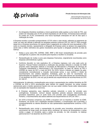 36 |
Privalia Serviços de Informação Ltda.
Demonstrações financeiras em
31 de dezembro de 2020 e 2019
A norma requer que as entidades exerçam julgamento, levando em consideração todos os fatos e
circunstâncias relevantes ao aplicar cada etapa do modelo aos contratos com seus clientes. A norma traz
o princípio de que a entidade deve reconhecer receitas à medida que as obrigações de desempenho são
satisfeitas e é operacionalizado por um modelo de 5 passos para reconhecimento e mensuração: (1)
Identificação de contratos com os clientes; (2) identificação das obrigações de desempenho previstas nos
contratos; (3) determinação do preço da transação; (4) alocação do preço da transação de obrigação de
desempenho prevista nos contratos e (5) reconhecimento da receita quando (ou à medida que) a
entidade atender uma obrigação de desempenho.
VENDA DE MERCADORIAS ATRAVÉS DO E-COMMERCE
A Empresa opera com comércio eletrônico por meio do site (www.privalia.com.br / www.privalia.com
redireciona para br.privalia.com), e aplicativo móvel para todo mercado brasileiro. A Empresa reconhece
a receita de vendas de produtos em base bruta, uma vez que atua como principal e, como tal, tem a
responsabilidade primária pelo cumprimento dos pedidos, arca com o risco de estoque, tem poder
discricionário no estabelecimento de preços e arca com o risco de crédito do cliente.
Os contratos da Empresa com clientes para vendas de produtos geralmente incluem uma obrigação de
desempenho. A Empresa concluiu que a receita de vendas de produtos deve ser reconhecida no
momento em que o controle do ativo é transferido para o cliente, geralmente quando os produtos são
entregues no destino escolhido pelo comprador.
Produtos ou serviços faturados ou com ordem de pedidos, no qual serão entregues futuramente e que o
método de pagamento é através do cartão de crédito; são reconhecidos como passivo até que a
obrigação de performance seja concluída.
A ordem de venda representa um contrato com os clientes uma vez que: 1) tem substância comercial 2) o
direito e os termos de pagamento relativos ao bem e aos serviços a serem transferidos são identificados
3) a cobrança é provável e 4) todas as partes aprovaram e se comprometeram a cumprir sua obrigação.
Para processar a ordem de venda, os operadores de crédito se comprometem a transferir fundos para a
Privalia e a cobrar imediatamente do cliente. Isto cria uma obrigação executável e uma obrigação de
desempenho para a Privalia que são reconhecidas como responsabilidade pela Empresa. A receita
diferida é reconhecida como receita auferida nas demonstrações do resultado à medida que o bem ou
serviço é entregue ao cliente.
Para contratos que permitem ao cliente devolver um item, de acordo com o CPC 47/ IFRS 15, a receita é
reconhecida na medida em que seja provável que não ocorra uma reversão significativa no valor da
receita acumulada reconhecida. Portanto, o valor da receita reconhecida e custo de vendas são ajustados
pelos retornos esperados, que são estimados com base em dados históricos.
O cliente tem o direito de devolver as compras entre 20 a 45 dias após receber as mercadorias (este
pode variar de acordo com campanha ou circunstâncias específicas como a pandemia do COVID -19).
Este montante é mensurado pelo valor contábil do estoque menos qualquer custo esperado para
recuperar as mercadorias e é apresentado na conta de estoques. A obrigação de reembolso é
apresentada como provisões para devoluções de mercadorias.
DESCONTO PARA “MEMBER GET MEMBER” (MGM)
264
 