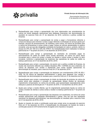 37 |
Privalia Serviços de Informação Ltda.
Demonstrações financeiras em
31 de dezembro de 2020 e 2019
A Empresa oferece programas de descontos, como por exemplo, se um cliente indicar para a Privalia
outro potencial cliente e este realizar uma compra na Privalia. O cliente que fez a indicação tem direito a
um crédito (desconto) que pode ser usado na próxima compra e é válido por um curto e limitado período
de tempo (ou seja, 30 dias). O desconto é reconhecido no resgate (na emissão da nota fiscal).
SERVIÇOS
A Empresa é considerada a principal na venda de serviços (Assinatura Premium e Frete).
x Assinatura Premium
A Empresa reconhece a receita do serviço de assinatura Premium, na qual o cliente tem acesso
antecipado a campanhas promocionais e frete grátis para algumas regiões do Brasil por um período de
três meses. O cliente se beneficia da obrigação uniformemente ao longo do período (três meses) a partir
da disponibilidade do serviço e a receita é reconhecida em uma base linear ao longo do contrato, que
representa o padrão de recebimento do benefício econômico (direito ao acesso durante três meses).
x Frete
Os contratos da Empresa com os clientes para serviços relacionados ao frete são reconhecidos assim
que o serviço é prestado, que é o momento que a Empresa entrega a mercadoria aos clientes.
6.15 Outras receitas (despesas) operacionais
Outras receitas (despesas) operacionais são itens que não poderiam ser classificados em outra linha das
demonstrações do resultado e podem incluir itens em número limitado, claramente identificáveis, não
usuais e que têm impacto material no resultado da Empresa. Outras receitas (despesas) operacionais
compreendem principalmente: (i) ganho na baixa de imobilizado; (ii) ganhos extraordinários com créditos
tributários ou eventuais litígios, bem como reembolso de custas judiciais; e (iii) despesas relacionadas
com a implementação de quaisquer planos de reestruturação.
6.16 Demonstrações do valor adicionado (DVA)
A Empresa elaborou as demonstrações de valor adicionado nos termos do pronunciamento técnico CPC
09 – Demonstração do valor adicionado. Elas são apresentadas como parte integrante das
demonstrações financeiras de acordo com o BR GAAP aplicável às companhias públicas, enquanto no
IFRS representam informações adicionais.
7 MUDANÇAS EM POLÍTICAS CONTÁBEIS SIGNIFICATIVAS
Uma série de outras novas normas entraram em vigor a partir de 1º de janeiro de 2020 porém não
impactaram nas demonstrações financeiras da Empresa, tais como alterações sobre definição de
business (CPC 15/IFRS 3) em aquisição de negócios e reforma da taxa de juros de referência (alterações
ao CPC 48/IFRS 9, CPC 38/IAS 39 e CPC 40/IFRS 7).
7.1 Normas e interpretações ainda não efetivas
265
 