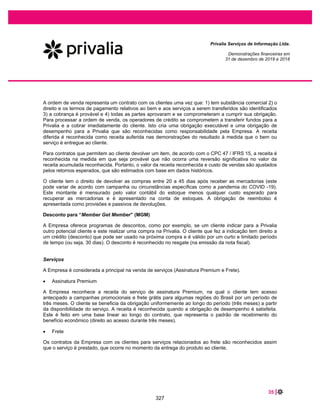 53 |
Privalia Serviços de Informação Ltda.
Demonstrações financeiras em
31 de dezembro de 2020 e 2019
30 DESPESAS FINANCEIRAS LÍQUIDAS
2020 2019
Receitas financeiras.............................................................................................
Variação cambial ativa (a) ...................................................................................... 19.408 19.260
Juros recebidos (b)................................................................................................. 1.666 1.871
Outras receitas financeiras ..................................................................................... 467 153
Total das receitas financeiras ............................................................................ 21.541 21.284
Despesas financeiras...........................................................................................
Variação cambial passiva (a).................................................................................. (68.871) (21.739)
Taxa sobre antecipações de recebível (nota 9)...................................................... (6.124) (13.783)
Multa e juros por atraso no pagamento (c)............................................................. (1.240) (1.409)
PIS e COFINS sobre receitas financeira ................................................................ (82) (111)
Despesas com juros – empréstimos....................................................................... (396) (455)
Despesas com juros – arrendamentos ................................................................... (5.838) (6.012)
Outras despesas financeiras .................................................................................. (568) (291)
Total das despesas financeiras........................................................................... (83.119) (43.800)
Total das despesas financeiras líquidas ............................................................ (61.578) (22.516)
(a) Variação cambial nas transações com partes relacionadas (Privalia Espanha e Privalia Itália).
(b) Receita de juros com base na conclusão do julgamento do ICMS na base de cálculo do PIS e COFINS. Veja a nota 19.
(c) Refere-se a multa e juros por atraso no pagamento dos seguintes tributos incidentes sobre as operações com partes relacionadas: CIDE, PIS,
COFINS, ISS, IRRF. Veja a nota 18.
31 INSTRUMENTOS FINANCEIROS E GERENCIAMENTO DE RISCOS
As operações da Empresa estão sujeitas aos fatores de risco abaixo:
– risco de crédito;
– risco de liquidez;
– risco de mercado.
31.1 Fatores de risco financeiro
a. Visão geral
Os principais fatores de risco a que a Empresa está exposta refletem aspectos estratégico-operacionais e
econômico-financeiros. Os riscos estratégico-operacionais (tais como, entre outros, comportamento,
demanda, concorrência e mudanças relevantes na estrutura do mercado) são endereçados pelo modelo
de gestão da Empresa.
Os riscos econômicos e financeiros refletem, principalmente, o comportamento de variáveis
macroeconômicas, como taxas de câmbio e de juros, bem como as características dos instrumentos
financeiros utilizados pela Empresa. Esses riscos são administrados por meio de acompanhamento da
alta administração que atua ativamente na gestão operacional da Empresa.
281
 