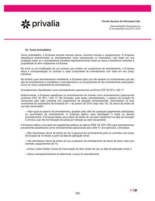 55 |
Privalia Serviços de Informação Ltda.
Demonstrações financeiras em
31 de dezembro de 2020 e 2019
Passivos financeiros
não derivativos
Valor
contábil Total Menos de um ano Um e dois anos Dois e cinco anos
Mais do que
cinco anos
Em 31 de dezembro
de 2020
Fornecedores e outras
contas a pagar ................ 246.446 246.446 211.463 26.928 8.055 -
Empréstimos .............. 3.448 3.448 3.448 - - -
Arrendamentos ............... 53.257 73.415 11.900 23.257 9.728 28.530
Em 31 de dezembro de
2019
Fornecedores e outras
contas a pagar ........... 291.567 291.567 171.147 21.695 34.321 64.404
Empréstimos com partes
relacionadas.................... 6.511 6.511 6.511 - - -
Arrendamentos ........... 57.452 83.034 11.023 22.046 19.983 29.982
As análises de vencimento da Empresa não projetam fluxos de caixa que poderiam ocorrer
significativamente mais cedo ou em valores significativamente diferentes.
31.3 Risco de crédito
O risco de crédito é o risco de perda financeira da Empresa se um cliente ou adquirente de cartão de crédito
não cumprir suas obrigações contratuais e surgir principalmente dos recebíveis da Empresa dos clientes.
O gerenciamento do risco é realizado pela área de finanças corporativas da Empresa. A tesouraria da
Empresa identifica, avalia e protege contra eventuais riscos financeiros em cooperação com as unidades
operacionais da Empresa.
As vendas são substancialmente realizadas utilizando o cartão de crédito como meio de pagamento e
com prazo de 3 meses. O pagamento, é garantido pelas operadoras de cartão de crédito.
A Empresa não registra provisão para perda de crédito esperada, uma vez que esta carteira de recebíveis é
praticamente certa, pois os riscos são assumidos pelas operadoras de cartão de crédito. Historicamente, a
Empresa não tem incorrido em perdas com contas a receber de clientes e outros recebíveis.
Os valores registrados em caixa e equivalentes de caixa são aplicações automáticas em instituições
financeiras, onde são aplicadas e resgatadas em até 1 dia útil e aplicações indexadas ao CDI
remuneradas a taxa média de 101,5%. A Empresa acredita que o risco de crédito das operações com
instituições financeiras é baixo, avaliado por agências de rating.
31.4 Risco de mercado
A Empresa está exposta a uma serie de riscos de mercados, sendo os principais as variações de taxas
de câmbio e taxas de juros que podem afetar seus resultados e condições financeiras.
No processo de gestão de riscos de mercado é feita a identificação, avaliação e implementação de
estratégia, com a efetiva contratação dos instrumentos financeiros adequados.
283
 