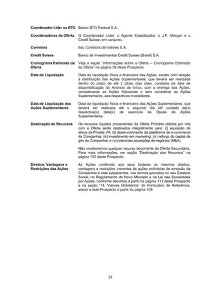 31
Coordenador Líder ou BTG Banco BTG Pactual S.A.
Coordenadores da Oferta O Coordenador Líder, o Agente Estabilizador, o J.P. Morgan e o
Credit Suisse, em conjunto.
Corretora Itaú Corretora de Valores S.A.
Credit Suisse Banco de Investimentos Credit Suisse (Brasil) S.A.
Cronograma Estimado da
Oferta
Veja a seção “Informações sobre a Oferta – Cronograma Estimado
da Oferta” na página 56 deste Prospecto.
Data de Liquidação Data da liquidação física e financeira das Ações, exceto com relação
à distribuição das Ações Suplementares, que deverá ser realizada
dentro do prazo de até 2 (dois) dias úteis, contados da data de
disponibilização do Anúncio de Início, com a entrega das Ações,
considerando as Ações Adicionais e sem considerar as Ações
Suplementares, aos respectivos investidores.
Data de Liquidação das
Ações Suplementares
Data da liquidação física e financeira das Ações Suplementares, que
deverá ser realizada até o segundo dia útil contado da(s)
respectiva(s) data(s) de exercício da Opção de Ações
Suplementares.
Destinação de Recursos Os recursos líquidos provenientes da Oferta Primária obtidos por nós
com a Oferta serão destinados integralmente para: (i) aquisição de
ativos da Privalia VA; (ii) desenvolvimento da plataforma de e-commerce
da Companhia; (iii) investimento em marketing; (iv) reforço do capital de
giro da Companhia; e (v) potenciais aquisições de negócios (M&A).
Não receberemos qualquer recurso decorrente da Oferta Secundária.
Para mais informações, ver seção “Destinação dos Recursos” na
página 102 deste Prospecto.
Direitos, Vantagens e
Restrições das Ações
As Ações conferirão aos seus titulares os mesmos direitos,
vantagens e restrições inerentes às ações ordinárias de emissão da
Companhia a elas subjacentes, nos termos previstos no seu Estatuto
Social, no Regulamento do Novo Mercado e na Lei das Sociedades
por Ações, conforme descritos a partir da página 113 deste Prospecto
e na seção “18. Valores Mobiliários” do Formulário de Referência,
anexo a este Prospecto a partir da página 109.
 
