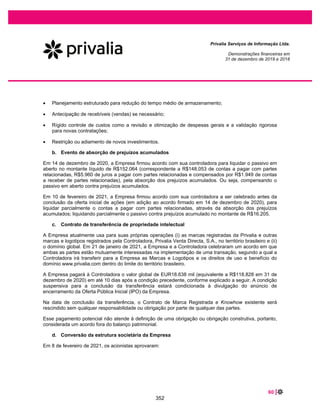 13 |
Privalia Serviços de Informação Ltda.
Demonstrações financeiras em
31 de dezembro de 2019 e 2018
Notas explicativas às demonstrações financeiras
Em milhares de reais, exceto quando indicado de outra forma
1 CONTEXTO OPERACIONAL
A Privalia Serviços de Informação Ltda. (“Privalia” ou “Empresa”), constituída na forma de sociedade
limitada, estabelecida no Brasil, com sede na Rua Professor Alceu Maynard de Araújo, 698, na cidade de
São Paulo, no Estado de São Paulo.
A Privalia Venta Directa, acionista controlador da Privalia, foi fundada em 2006 em Barcelona, na
Espanha, com presença no Brasil desde 2008. Em 2016, a Privalia Venta Directa foi adquirida pelo grupo
francês Vente-Privee. Atualmente, o grupo que comprou a Privalia Venta Directa está presente em 9
países da Europa e é controlado pela Vente-Privee.com SA, que tem seu endereço comercial na Avenida
du Presidente Wilson La Plaine Saint-Denis, 249, na França.
Privalia é um outlet digital que proporciona uma experiência de compra exclusiva, aproximando marcas e
consumidores. Seu principal objetivo é oferecer as melhores marcas e os melhores preços através de seu
aplicativo Privalia e do site privalia.com, tornando-se uma ótima solução para seus fornecedores na
venda de seus produtos e para seus clientes na oferta exclusiva de marcas e preços reduzidos.
A Empresa revende produtos das principais marcas em várias categorias, tais como moda, casa,
calçados, infantil, acessórios, esportes, beleza  bem-estar, alimentos e bebidas, entre outros. A
Administração da Privalia acredita que o modelo de negócios de vendas rápidas (flash sales) é um
importante diferencial competitivo, que consiste em oferecer marcas relevantes, com descontos
significativos, oferecidos por um curto período, em média 7 dias por campanha.
A Privalia visa ser reconhecida por seus clientes por oferecer ótimas ofertas, por suas inovações e
funcionalidade de suas plataformas, e por seu nível de serviço. A Empresa tem investido todos os anos
na atração de novas marcas, novas soluções tecnológicas e níveis de serviço para proporcionar uma
experiência melhor para os clientes.
No Brasil, a Empresa possui 4 (quatro) unidades, sendo 1 (um) escritório, localizado em São Paulo e 3
(três) unidades logísticas de centro de distribuição, sendo 2 (duas) unidades situadas no Estado de São
Paulo nas cidades de Jundiaí, Embu das Artes e 1 (uma) unidade situada no Estado de Minas Gerais na
cidade de Extrema.
2 BASE DE PREPARAÇÃO
a. Declaração de conformidade
As demonstrações financeiras foram elaboradas de acordo com as práticas contábeis adotadas no Brasil
(“BR GAAP”) e com as Normas Internacionais de Relatório Financeiro (“International Financial Reporting
Standards - IFRS”), emitidas pelo International Accounting Standards Board” (“IASB”).
305
 
