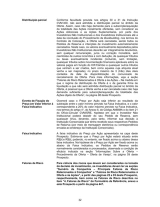 32
Distribuição parcial Conforme faculdade prevista nos artigos 30 e 31 da Instrução
CVM 400, não será admitida a distribuição parcial no âmbito da
Oferta. Assim, caso não haja demanda para a subscrição/aquisição
da totalidade das Ações inicialmente ofertadas, sem considerar as
Ações Adicionais e as Ações Suplementares, por parte dos
Investidores Não Institucionais e dos Investidores Institucionais até a
data da conclusão do Procedimento de Bookbuilding, nos termos do
Contrato de Colocação, a Oferta será cancelada, sendo todos os
Pedidos de Reserva e intenções de investimento automaticamente
cancelados. Neste caso, os valores eventualmente depositados pelos
Investidores Não Institucionais deverão ser integralmente devolvidos,
sem qualquer remuneração, juros ou correção monetária, sem
reembolso de custos incorridos e com dedução, de quaisquer tributos
ou taxas eventualmente incidentes (incluindo, sem limitação,
quaisquer tributos sobre movimentação financeira aplicáveis sobre os
valores pagos em função do IOF/Câmbio e quaisquer outros tributos
que venham a ser criados, bem como aqueles cuja alíquota atual
venha a ser majorada), no prazo máximo de 3 (três) dias úteis
contados da data da disponibilização do comunicado de
cancelamento da Oferta. Para mais informações, veja a seção
“Fatores de Risco Relacionados à Oferta e às Ações – Na medida em
que o regime de distribuição da Oferta é o de garantia firme de
liquidação e que não será admitida distribuição parcial no âmbito da
Oferta, é possível que a Oferta venha a ser cancelada caso não haja
demanda suficiente para subscrição/aquisição da totalidade das
Ações objeto da Oferta”, na página 98 deste Prospecto.
Evento de Fixação do
Preço em Valor Inferior à
Faixa Indicativa
Ocorrerá caso o Preço por Ação seja inferior ao resultado da
subtração entre o valor mínimo previsto na Faixa Indicativa, e o valor
correspondente a 20% do valor máximo previsto na Faixa Indicativa,
nos termos do artigo 4°, do Anexo II, do Código ANBIMA e do item 21
do Ofício-Circular CVM/SRE, hipótese em que o Investidor Não
Institucional poderá desistir do seu Pedido de Reserva, sem
quaisquer ônus, devendo, para tanto, informar sua decisão à
Instituição Consorciada que tenha recebido seus respectivos Pedidos
de Reserva (por meio de mensagem eletrônica ou correspondência
enviada ao endereço da Instituição Consorciada).
Faixa Indicativa A faixa indicativa do Preço por Ação apresentada na capa deste
Prospecto. Estima-se que o Preço por Ação estará situado entre
R$[•] e R$[•], podendo, no entanto, ser fixado acima ou abaixo dessa
faixa indicativa. Na hipótese de o Preço por Ação ser fixado acima ou
abaixo da Faixa Indicativa, os Pedidos de Reserva serão
normalmente considerados e processados, observada a condição de
eficácia indicada na seção “Informações Sobre a Oferta –
Procedimento da Oferta – Oferta de Varejo”, na página 59 deste
Prospecto.
Fatores de Risco Para ciência dos riscos que devem ser considerados na tomada
da decisão de investimento, os investidores devem ler as seções
“Sumário da Companhia – Principais Fatores de Risco
Relacionados à Companhia” e “Fatores de Risco Relacionados à
Oferta e às Ações”, a partir das páginas 22 e 93 deste Prospecto,
respectivamente, bem como os Fatores de Risco descritos no
item “4. Fatores de Risco” do Formulário de Referência, anexo a
este Prospecto a partir da página 447.
 