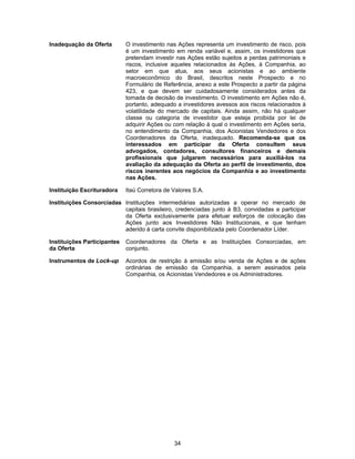 34
Inadequação da Oferta O investimento nas Ações representa um investimento de risco, pois
é um investimento em renda variável e, assim, os investidores que
pretendam investir nas Ações estão sujeitos a perdas patrimoniais e
riscos, inclusive aqueles relacionados às Ações, à Companhia, ao
setor em que atua, aos seus acionistas e ao ambiente
macroeconômico do Brasil, descritos neste Prospecto e no
Formulário de Referência, anexo a este Prospecto a partir da página
423, e que devem ser cuidadosamente considerados antes da
tomada de decisão de investimento. O investimento em Ações não é,
portanto, adequado a investidores avessos aos riscos relacionados à
volatilidade do mercado de capitais. Ainda assim, não há qualquer
classe ou categoria de investidor que esteja proibida por lei de
adquirir Ações ou com relação à qual o investimento em Ações seria,
no entendimento da Companhia, dos Acionistas Vendedores e dos
Coordenadores da Oferta, inadequado. Recomenda-se que os
interessados em participar da Oferta consultem seus
advogados, contadores, consultores financeiros e demais
profissionais que julgarem necessários para auxiliá-los na
avaliação da adequação da Oferta ao perfil de investimento, dos
riscos inerentes aos negócios da Companhia e ao investimento
nas Ações.
Instituição Escrituradora Itaú Corretora de Valores S.A.
Instituições Consorciadas Instituições intermediárias autorizadas a operar no mercado de
capitais brasileiro, credenciadas junto à B3, convidadas a participar
da Oferta exclusivamente para efetuar esforços de colocação das
Ações junto aos Investidores Não Institucionais, e que tenham
aderido à carta convite disponibilizada pelo Coordenador Líder.
Instituições Participantes
da Oferta
Coordenadores da Oferta e as Instituições Consorciadas, em
conjunto.
Instrumentos de Lock-up Acordos de restrição à emissão e/ou venda de Ações e de ações
ordinárias de emissão da Companhia, a serem assinados pela
Companhia, os Acionistas Vendedores e os Administradores.
 