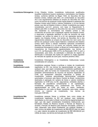 35
Investidores Estrangeiros (i) nos Estados Unidos, investidores institucionais qualificados
(qualified institutional buyers) residentes e domiciliados nos Estados
Unidos, conforme definido na Regra 144A, do Securities Act dos
Estados Unidos, editada pela SEC, em conformidade ao Securities
Act e aos regulamentos editados ao amparo do Securities Act, bem
como nos termos de quaisquer outras regras federais e estaduais dos
Estados Unidos sobre títulos e valores mobiliários; e (ii) nos demais
países, que não os Estados Unidos e o Brasil, investidores que sejam
considerados non-U.S. persons, com base no Regulamento S,
editado pela SEC no âmbito do Securities Act, tais como investidores
não residentes ou domiciliados nos Estados Unidos e não
constituídos de acordo com a legislação vigente nos Estados Unidos,
e observada a legislação aplicável no país de domicílio de cada
investidor, em ambos os casos (i) e (ii), em operações isentas de
registro nos Estados Unidos, nos termos do Securities Act e dos
regulamentos editados ao amparo do Securities Act, bem como nos
termos de quaisquer outras regras federais e estaduais dos Estados
Unidos sobre títulos e valores mobiliários aplicáveis (investidores
descritos nas alíneas (i) e (ii) acima, em conjunto, desde que tais
Investidores Estrangeiros invistam no Brasil em conformidade com os
mecanismos de investimento regulamentados, nos termos da
Lei 4.131, da Resolução CMN 4.373 e da Resolução CVM 13, sem a
necessidade, para tanto, da solicitação e obtenção de registro de
distribuição e colocação das Ações em agência ou órgão regulador
do mercado de capitais de outro país, inclusive perante a SEC.
Investidores
Institucionais
Investidores Estrangeiros e os Investidores Institucionais Locais
considerados em conjunto.
Investidores
Institucionais Locais
Investidores pessoas físicas e jurídicas e clubes de investimento
registrados na B3, nos termos da regulamentação em vigor, em
qualquer caso, que sejam considerados investidores qualificados ou
profissionais, além de fundos de investimentos, fundos de pensão,
entidades administradoras de recursos de terceiros registradas na
CVM, que apresentem intenções específicas e globais de
investimento, carteiras administradas discricionárias, entidades
autorizadas a funcionar pelo Banco Central do Brasil, condomínios
destinados à aplicação em carteira de títulos e valores mobiliários
registrados na CVM e/ou na B3, seguradoras, entidades abertas e
fechadas de previdência complementar e de capitalização,
investidores qualificados e/ou profissionais nos termos da
regulamentação da CVM, em todos os casos, residentes,
domiciliados ou com sede no Brasil, inexistindo, para estes, valores
mínimo ou máximo de investimento, nos termos da
Instrução CVM 539.
Investidores Não
Institucionais
Investidores pessoas físicas e jurídicas, bem como clubes de
investimento registrados na B3, em qualquer caso residentes,
domiciliados ou com sede no Brasil, nos termos da regulamentação em
vigor, que não sejam considerados Investidores Institucionais, que
formalizem Pedido de Reserva durante o Período de Reserva ou
durante o Período de Reserva para Pessoas Vinculadas, conforme o
caso, observado, para esses investidores, em qualquer hipótese, o
valor mínimo de pedido de investimento de R$3.000,00 (três mil reais)
e o valor máximo de pedido de investimento de R$1.000.000,00 (um
milhão de reais), nos termos da Instrução da CVM 539.
 