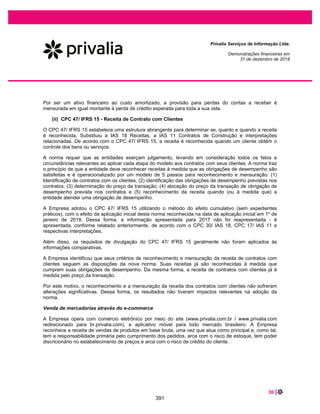52 |
Privalia Serviços de Informação Ltda.
Demonstrações financeiras em
31 de dezembro de 2019 e 2018
30 OUTRAS RECEITAS (DESPESAS) OPERACIONAIS, LÍQUIDAS
30.1 Outras receitas operacionais
2019
Corrigido
2018
Corrigido
Créditos tributários (a) ................................................................. 7.154 51.724
Multas de contrato de serviço (atraso na entrega atrasada) (b) .... 1.322 1.210
PIS/COFINS sobre arrendamentos ............................................. 1.053 -
Outras receitas operacionais ....................................................... 233 -
Total............................................................................................ 9.762 52.934
(a) Em 2018, refere-se à ação movida pela Empresa junto ao Supremo Tribunal Federal sobre a exclusão do ICMS da base de cálculo do PIS e de
COFINS, que foi liberada uma decisão favorável final. Veja a nota 20. Em 2019, são os créditos tributários (PIS/COFINS) relativos a comissão de
cartão de crédito de anos anteriores.
(b) A Empresa reconhece como receita os valores cobrados de fornecedores a título de penalidade por descumprimento de determinados prazos
acordados em contrato.
30.2 Outras despesas operacionais
2019
Corrigido
2018
Corrigido
PIS/COFINS sobre outras receitas.............................................. (1.233) (747)
Outros créditos ............................................................................ (348) (712)
Outras despesas (a) .................................................................... (605) (338)
Total............................................................................................ (2.186) (1.797)
(a) Refere-se a doações feitas (estoques e apoios financeiros) e outros.
31 DESPESAS FINANCEIRAS LÍQUIDAS
2019
Corrigido
2018
Corrigido
Receitas financeiras
Variação cambial ativa (a) .................................................................................. 19.260 18.561
Juros recebidos (b)............................................................................................. 1.871 16.562
Outras receitas financeiras ................................................................................. 153 86
Total das receitas financeiras ......................................................................... 21.284 35.209
Despesas financeiras
Variação cambial passiva (a).............................................................................. (21.739) (29.770)
Taxa sobre antecipações de recebível (nota 10)................................................ (13.783) (10.796)
Multas e juros por atraso no pagamento ............................................................ (1.409) 1.088
PIS e COFINS sobre receitas financeiras........................................................... (111) (744)
Despesas com juros – empréstimos................................................................... (455) (430)
Despesas com juros – arrendamentos ............................................................... (6.012) -
Outras despesas financeiras .............................................................................. (291) (312)
Total das despesas financeiras ...................................................................... (43.800) (40.964)
Total das despesas financeiras líquidas ........................................................ (22.516) (5.755)
(a) Variação cambial nas transações com partes relacionadas (Privalia Espanha, Privalia Itália e Privalia México).
(b) Receita de juros com base na conclusão do julgamento do ICMS na base de cálculo do PIS e da COFINS. Veja nota 20.
344
 