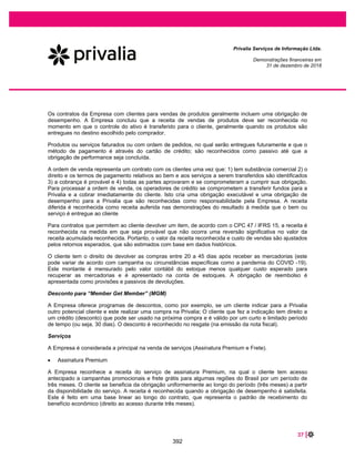 53 |
Privalia Serviços de Informação Ltda.
Demonstrações financeiras em
31 de dezembro de 2019 e 2018
32 INSTRUMENTOS FINANCEIROS E GERENCIAMENTO DO RISCOS
As operações da Empresa estão sujeitas aos fatores de risco abaixo:
– risco de crédito;
– risco de liquidez;
– risco de mercado.
32.1 Fatores de risco financeiro
a. Visão geral
Os principais fatores de risco a que a Empresa está exposta refletem aspectos estratégico-operacionais e
econômico-financeiros. Os riscos estratégico-operacionais (tais como, entre outros, comportamento,
demanda, concorrência e mudanças relevantes na estrutura do mercado) são endereçados pelo modelo
de gestão da Empresa.
Os riscos econômicos e financeiros refletem, principalmente, o comportamento de variáveis
macroeconômicas, como taxas de câmbio e de juros, bem como as características dos instrumentos
financeiros utilizados pela Empresa. Esses riscos são administrados por meio de acompanhamento da
alta administração que atua ativamente na gestão operacional da Empresa.
A Empresa possui como prática gerenciar os riscos existentes de forma conservadora, sendo que esta
prática possui como principais objetivos preservar o valor e a liquidez dos ativos financeiros e garantir
recursos financeiros para o bom andamento dos negócios.
b. Avaliação
Todas as operações com instrumentos financeiros estão reconhecidas nas demonstrações financeiras.
Durante o exercício não houve nenhuma reclassificação entre as categorias.
c. Valor justo versus valor contábil
Para todas as operações a Administração considera que o valor justo se equipara ao valor contábil, uma
vez que para essas operações o valor contábil reflete o valor de liquidação naquela data.
Sendo assim, na hipótese da aplicação da metodologia de apuração de valor justo, o valor apurado não
refletiria a realidade, uma vez que a taxa de desconto seria superior a taxa de correção.
Desta forma, a Administração entende que os valores reconhecidos contabilmente refletem o valor efetivo
em caso de eventual liquidação naquela data.
32.2 Risco de liquidez
Risco de liquidez é o risco em que a Empresa possa eventualmente encontrar dificuldades em cumprir com
as obrigações associadas com seus passivos financeiros que são liquidados com pagamentos à vista.
345
 
