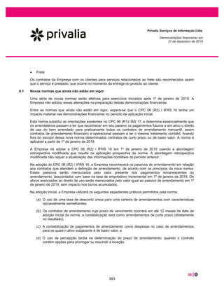 54 |
Privalia Serviços de Informação Ltda.
Demonstrações financeiras em
31 de dezembro de 2019 e 2018
A abordagem da Empresa no gerenciamento do risco de liquidez é de garantir, o pagamento de suas
obrigações, motivo pelo qual tem por objetivo manter disponibilidade caixa para cumprimento de suas
obrigações de curto prazo, fazendo o possível para que sempre haja liquidez suficiente para cumprir com
suas obrigações vincendas, sob condições normais e de estresse, sem causar perdas inaceitáveis ou
com risco de prejudicar a reputação da Empresa.
A Empresa trabalha alinhando disponibilidade e geração de recursos de modo a cumprir suas obrigações
nos prazos acordados.
Apresentam-se a seguir os vencimentos contratuais em aberto dos passivos financeiros na data do
balanço. Os valores são brutos e não descontados e incluem pagamentos de juros contratuais
Passivos financeiros não
derivativos
Valor
contábil
Fluxo de caixa contratual
Total
Menos de
um ano
Um e dois
anos
Dois e cinco
anos
Mais do que
cinco anos
Em 31 de dezembro de
2019
Fornecedores e outras
contas a pagar................... 291.567 291.567 171.147 21.695 34.321 64.404
Empréstimos com partes
relacionadas (nota 34)....... 6.511 6.511 - 6.511 - -
Arrendamentos .................. 57.452 83.034 11.023 22.046 19.983 29.982
Em 31 de dezembro de
2018
Fornecedores e contas a
pagar ................................ 270.315 270.315 162.659 23.226 84.430 -
Empréstimos com partes
relacionadas (nota 34)....... 28.290 28.290 - 430 1.100 26.760
As análises de vencimento da Empresa não projetam fluxos de caixa que poderiam ocorrer
significativamente mais cedo ou em valores significativamente diferentes.
32.3 Risco de crédito
O risco de crédito é o risco de perda financeira da Empresa se um cliente ou adquirente de cartão de
crédito não cumprir suas obrigações contratuais e surgir principalmente dos recebíveis da Empresa dos
clientes.
O gerenciamento do risco é realizado pela área de finanças corporativas da Empresa. A tesouraria da
Empresa identifica, avalia e protege contra eventuais riscos financeiros em cooperação com as unidades
operacionais da Empresa.
As vendas são substancialmente realizadas utilizando o cartão de crédito como meio de pagamento e
com prazo de 3 meses. O pagamento, é garantido pelas operadoras de cartão de crédito.
A Empresa não registra provisão para perda de crédito esperada, uma vez que esta carteira de recebíveis
é praticamente certa, pois os riscos são assumidos pelas operadoras de cartão de crédito.
Historicamente, a Empresa não tem incorrido em perdas com contas a receber de clientes e outros
recebíveis.
346
 