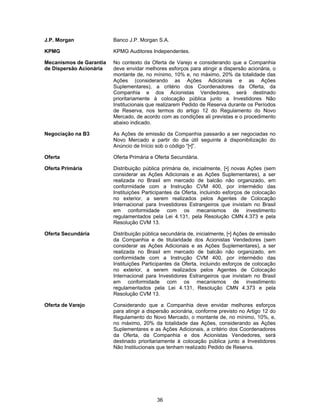 36
J.P. Morgan Banco J.P. Morgan S.A.
KPMG KPMG Auditores Independentes.
Mecanismos de Garantia
de Dispersão Acionária
No contexto da Oferta de Varejo e considerando que a Companhia
deve envidar melhores esforços para atingir a dispersão acionária, o
montante de, no mínimo, 10% e, no máximo, 20% da totalidade das
Ações (considerando as Ações Adicionais e as Ações
Suplementares), a critério dos Coordenadores da Oferta, da
Companhia e dos Acionistas Vendedores, será destinado
prioritariamente à colocação pública junto a Investidores Não
Institucionais que realizarem Pedido de Reserva durante os Períodos
de Reserva, nos termos do artigo 12 do Regulamento do Novo
Mercado, de acordo com as condições ali previstas e o procedimento
abaixo indicado.
Negociação na B3 As Ações de emissão da Companhia passarão a ser negociadas no
Novo Mercado a partir do dia útil seguinte à disponibilização do
Anúncio de Início sob o código “[•]”.
Oferta Oferta Primária e Oferta Secundária.
Oferta Primária Distribuição pública primária de, inicialmente, [•] novas Ações (sem
considerar as Ações Adicionais e as Ações Suplementares), a ser
realizada no Brasil em mercado de balcão não organizado, em
conformidade com a Instrução CVM 400, por intermédio das
Instituições Participantes da Oferta, incluindo esforços de colocação
no exterior, a serem realizados pelos Agentes de Colocação
Internacional para Investidores Estrangeiros que invistam no Brasil
em conformidade com os mecanismos de investimento
regulamentados pela Lei 4.131, pela Resolução CMN 4.373 e pela
Resolução CVM 13.
Oferta Secundária Distribuição pública secundária de, inicialmente, [•] Ações de emissão
da Companhia e de titularidade dos Acionistas Vendedores (sem
considerar as Ações Adicionais e as Ações Suplementares), a ser
realizada no Brasil em mercado de balcão não organizado, em
conformidade com a Instrução CVM 400, por intermédio das
Instituições Participantes da Oferta, incluindo esforços de colocação
no exterior, a serem realizados pelos Agentes de Colocação
Internacional para Investidores Estrangeiros que invistam no Brasil
em conformidade com os mecanismos de investimento
regulamentados pela Lei 4.131, Resolução CMN 4.373 e pela
Resolução CVM 13.
Oferta de Varejo Considerando que a Companhia deve envidar melhores esforços
para atingir a dispersão acionária, conforme previsto no Artigo 12 do
Regulamento do Novo Mercado, o montante de, no mínimo, 10%, e,
no máximo, 20% da totalidade das Ações, considerando as Ações
Suplementares e as Ações Adicionais, a critério dos Coordenadores
da Oferta, da Companhia e dos Acionistas Vendedores, será
destinado prioritariamente à colocação pública junto a Investidores
Não Institucionais que tenham realizado Pedido de Reserva.
 