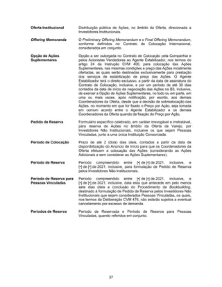 37
Oferta Institucional Distribuição pública de Ações, no âmbito da Oferta, direcionada a
Investidores Institucionais.
Offering Memoranda O Preliminary Offering Memorandum e o Final Offering Memorandum,
conforme definidos no Contrato de Colocação Internacional,
considerados em conjunto.
Opção de Ações
Suplementares
Opção a ser outorgada no Contrato de Colocação pela Companhia e
pelos Acionistas Vendedores ao Agente Estabilizador, nos termos do
artigo 24 da Instrução CVM 400, para colocação das Ações
Suplementares, nas mesmas condições e preço das Ações incialmente
ofertadas, as quais serão destinadas exclusivamente para prestação
dos serviços de estabilização de preço das Ações. O Agente
Estabilizador terá o direito exclusivo, a partir da data de assinatura do
Contrato de Colocação, inclusive, e por um período de até 30 dias
contados da data de início da negociação das Ações na B3, inclusive,
de exercer a Opção de Ações Suplementares, no todo ou em parte, em
uma ou mais vezes, após notificação, por escrito, aos demais
Coordenadores da Oferta, desde que a decisão de sobrealocação das
Ações, no momento em que for fixado o Preço por Ação, seja tomada
em comum acordo entre o Agente Estabilizador e os demais
Coordenadores da Oferta quando da fixação do Preço por Ação.
Pedido de Reserva Formulário específico celebrado, em caráter irrevogável e irretratável,
para reserva de Ações no âmbito da Oferta de Varejo, por
Investidores Não Institucionais, inclusive os que sejam Pessoas
Vinculadas, junto a uma única Instituição Consorciada.
Período de Colocação Prazo de até 2 (dois) dias úteis, contados a partir da data de
disponibilização do Anúncio de Início para que os Coordenadores da
Oferta efetuem a colocação das Ações (considerando as Ações
Adicionais e sem considerar as Ações Suplementares).
Período de Reserva Período compreendido entre [•] de [•] de 2021, inclusive, e
[•] de [•] de 2021, inclusive, para formulação de Pedido de Reserva
pelos Investidores Não Institucionais.
Período de Reserva para
Pessoas Vinculadas
Período compreendido entre [•] de [•] de 2021, inclusive, e
[•] de [•] de 2021, inclusive, data esta que antecede em pelo menos
sete dias úteis a conclusão do Procedimento de Bookbuilding,
destinado à formulação de Pedido de Reserva pelos Investidores Não
Institucionais que sejam considerados Pessoas Vinculadas, os quais,
nos termos da Deliberação CVM 476, não estarão sujeitos a eventual
cancelamento por excesso de demanda.
Períodos de Reserva Período de Reservada e Período de Reserva para Pessoas
Vinculadas, quando referidos em conjunto.
 