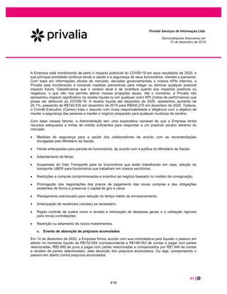 14 |
Privalia Serviços de Informação Ltda.
Demonstrações financeiras em
31 de dezembro de 2018
As práticas contábeis adotadas no Brasil compreendem as políticas estabelecidas na Legislação
Societária Brasileira e os pronunciamentos, orientações e interpretações emitidos pelo Comitê de
Pronunciamentos Contábeis (“CPC”) e pelo Conselho Federal de Contabilidade (“CFC”).
Este é o primeiro conjunto de demonstrações financeiras anuais da Companhia no qual o CPC 47/ IFRS
15 - Receita de Contrato com Cliente e o CPC 48/ IFRS 9 - Instrumentos Financeiros foram aplicados. As
mudanças nas principais políticas contábeis estão descritas na nota explicativa 8.
A emissão das demonstrações financeiras foi autorizada pela Diretoria Executiva em 15 de fevereiro de
2021.
b. Continuidade operacional
Para o exercício findo em 31 de dezembro de 2018, a Empresa reconheceu o lucro líquido de R$50.932
(prejuízo de R$15.905 em 31 de dezembro de 2017), capital circulante líquido negativo de R$46.749
(R$47.506 em 31 de dezembro de 2017) e passivo descoberto de R$102.868 (R$153.800 em 31 de
dezembro de 2017).
A Administração avalia e monitora constantemente a rentabilidade de suas operações e sua posição
financeira. Essa avaliação é feita por meio de um plano de negócios que inclui ações planejadas para os
próximos anos, a fim de continuar melhorando o desempenho da Empresa em diferentes níveis:
crescimento consistente das vendas, melhora do capital circulante líquido (com foco principalmente na
redução dos níveis de estoque) e ganhos contínuos de escala. Além disso, outras premissas
macroeconômicas relevantes do setor de varejo online são levadas em consideração, como as
tendências de varejo online impulsionado pelo comportamento do consumidor ou pela evolução estimada
dos preços dos produtos ofertados.
De acordo com a avaliação da Administração, o ativo circulante e os fluxos de caixa a serem gerados
serão suficientes para atender às obrigações e necessidades de investimentos da Empresa para o
próximo ano. Além disso, a Administração antevê que a venda de contas a receber de administradoras de
cartão de crédito podem suportar eventuais necessidades adicionais de fluxo de caixa, bem como possui
linhas de crédito disponíveis (desde 2020) com bancos no valor de R$25.000.
Em 14 de dezembro de 2020, a Empresa firmou acordo com sua controladora para liquidar parcialmente
o passivo em aberto no montante líquido de R$152.064 (correspondente a R$148.053 de contas a pagar
com partes relacionadas, R$5.960 de juros a pagar com partes relacionadas e compensados por R$1.949
de contas a receber de partes relacionadas), através da absorção dos prejuízos acumulados. Ou seja,
compensando o passivo em aberto contra prejuízos acumulados. Esta transação é equivalente a uma
contribuição de capital e não resulta em qualquer impacto nas demonstrações do resultado e perdas de
compensações futuras do prejuízo fiscal acumulado. Consulte a nota 36 - Eventos subsequentes.
Com base nessa avaliação, a Administração concluiu que não há incertezas materiais relacionadas à
capacidade da Empresa de continuar operando e com base nas projeções e medidas que estão sendo
tomadas, a Administração tem uma expectativa razoável de que a Empresa tenha recursos adequados
para garantir sua continuidade operacional.
Portanto, as demonstrações financeiras da Empresa foram preparadas assumindo o pressuposto de
continuidade operacional da Empresa.
369
 