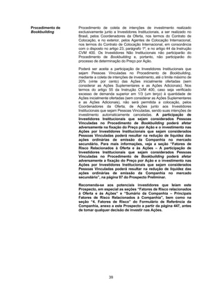 39
Procedimento de
Bookbuilding
Procedimento de coleta de intenções de investimento realizado
exclusivamente junto a Investidores Institucionais, a ser realizado no
Brasil, pelos Coordenadores da Oferta, nos termos do Contrato de
Colocação, e no exterior, pelos Agentes de Colocação Internacional,
nos termos do Contrato de Colocação Internacional, em consonância
com o disposto no artigo 23, parágrafo 1º, e no artigo 44 da Instrução
CVM 400. Os Investidores Não Institucionais não participarão do
Procedimento de Bookbuilding e, portanto, não participarão do
processo de determinação do Preço por Ação.
Poderá ser aceita a participação de Investidores Institucionais que
sejam Pessoas Vinculadas no Procedimento de Bookbuilding,
mediante a coleta de intenções de investimento, até o limite máximo de
20% (vinte por cento) das Ações inicialmente ofertadas (sem
considerar as Ações Suplementares e as Ações Adicionais). Nos
termos do artigo 55 da Instrução CVM 400, caso seja verificado
excesso de demanda superior em 1/3 (um terço) à quantidade de
Ações inicialmente ofertadas (sem considerar as Ações Suplementares
e as Ações Adicionais), não será permitida a colocação, pelos
Coordenadores da Oferta, de Ações junto aos Investidores
Institucionais que sejam Pessoas Vinculadas, sendo suas intenções de
investimento automaticamente canceladas. A participação de
Investidores Institucionais que sejam considerados Pessoas
Vinculadas no Procedimento de Bookbuilding poderá afetar
adversamente na fixação do Preço por Ação e o investimento nas
Ações por Investidores Institucionais que sejam considerados
Pessoas Vinculadas poderá resultar na redução de liquidez das
ações ordinárias de emissão da Companhia no mercado
secundário. Para mais informações, veja a seção “Fatores de
Risco Relacionados à Oferta e às Ações – A participação de
Investidores Institucionais que sejam considerados Pessoas
Vinculadas no Procedimento de Bookbuilding poderá afetar
adversamente a fixação do Preço por Ação e o investimento nas
Ações por Investidores Institucionais que sejam considerados
Pessoas Vinculadas poderá resultar na redução de liquidez das
ações ordinárias de emissão da Companhia no mercado
secundário”, na página 97 do Prospecto Preliminar.
Recomenda-se aos potenciais investidores que leiam este
Prospecto, em especial as seções “Fatores de Risco relacionados
à Oferta e às Ações” e “Sumário da Companhia – Principais
Fatores de Risco Relacionados à Companhia”, bem como na
seção “4. Fatores de Risco” do Formulário de Referência da
Companhia, anexo a este Prospecto a partir da página 447, antes
de tomar qualquer decisão de investir nas Ações.
 