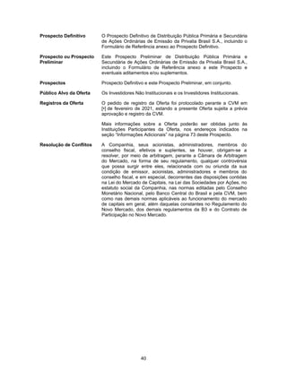 40
Prospecto Definitivo O Prospecto Definitivo de Distribuição Pública Primária e Secundária
de Ações Ordinárias de Emissão da Privalia Brasil S.A., incluindo o
Formulário de Referência anexo ao Prospecto Definitivo.
Prospecto ou Prospecto
Preliminar
Este Prospecto Preliminar de Distribuição Pública Primária e
Secundária de Ações Ordinárias de Emissão da Privalia Brasil S.A.,
incluindo o Formulário de Referência anexo a este Prospecto e
eventuais aditamentos e/ou suplementos.
Prospectos Prospecto Definitivo e este Prospecto Preliminar, em conjunto.
Público Alvo da Oferta Os Investidores Não Institucionais e os Investidores Institucionais.
Registros da Oferta O pedido de registro da Oferta foi protocolado perante a CVM em
[•] de fevereiro de 2021, estando a presente Oferta sujeita a prévia
aprovação e registro da CVM.
Mais informações sobre a Oferta poderão ser obtidas junto às
Instituições Participantes da Oferta, nos endereços indicados na
seção “Informações Adicionais” na página 73 deste Prospecto.
Resolução de Conflitos A Companhia, seus acionistas, administradores, membros do
conselho fiscal, efetivos e suplentes, se houver, obrigam-se a
resolver, por meio de arbitragem, perante a Câmara de Arbitragem
do Mercado, na forma de seu regulamento, qualquer controvérsia
que possa surgir entre eles, relacionada com ou oriunda da sua
condição de emissor, acionistas, administradores e membros do
conselho fiscal, e em especial, decorrentes das disposições contidas
na Lei do Mercado de Capitais, na Lei das Sociedades por Ações, no
estatuto social da Companhia, nas normas editadas pelo Conselho
Monetário Nacional, pelo Banco Central do Brasil e pela CVM, bem
como nas demais normas aplicáveis ao funcionamento do mercado
de capitais em geral, além daquelas constantes no Regulamento do
Novo Mercado, dos demais regulamentos da B3 e do Contrato de
Participação no Novo Mercado.
 