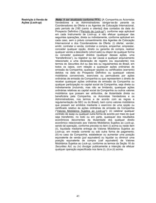 41
Restrição à Venda de
Ações (Lock-up)
[Nota: A ser atualizado conforme PFA.] [A Companhia,os Acionistas
Vendedores e os Administradores obrigar-se-ão perante os
Coordenadores da Oferta e os Agentes de Colocação Internacional,
pelo período de [180 (cento e oitenta)] dias contados da data do
Prospecto Definitivo (“Período de Lock-up”), conforme seja aplicável
em cada Instrumento de Lock-up, a não efetuar quaisquer das
seguintes operações, direta ou indiretamente, conforme aplicável em
cada caso, sem o prévio consentimento dos Agentes de Colocação
Internacional e dos Coordenadores da Oferta: (i) ofertar, vender,
emitir, contratar a venda, contratar a compra, empenhar, emprestar,
conceder qualquer opção, direito ou garantia de compra, realizar
qualquer venda a descoberto (short sale) ou dispor de qualquer forma
ou conceder quaisquer direitos (qualquer dessas ações, uma
“transferência”), ou registrar ou dar causa a qualquer arquivamento
relacionado a uma declaração de registro (ou equivalente) nos
termos do Securities Act ou das leis ou regulamentos do Brasil, em
todos os casos, com relação a quaisquer ações ordinárias de
emissão da Companhia, quaisquer opções ou certificados (warrants)
detidos na data do Prospecto Definitivo ou quaisquer valores
mobiliários conversíveis, exercíveis ou permutáveis por ações
ordinárias de emissão da Companhia ou que representem o direito de
receber quaisquer ações ordinárias de emissão da Companhia ou
qualquer participação no capital social da Companhia, seja direta ou
indiretamente (incluindo, mas não se limitando, quaisquer ações
ordinárias relativas ao capital social da Companhia ou outros valores
mobiliários que possam ser atribuídos, de titularidade direta ou
beneficiária pela Companhia, os Acionistas Vendedores e os
Administradores, nos termos e de acordo com as regras e
regulamentação da SEC ou do Brasil), bem como valores mobiliários
que possam ser emitidos mediante o exercício de uma opção ou
certificado relativo às ações ordinárias de emissão da Companhia
(“Valores Mobiliários Sujeitos ao Lock-up”); (ii) celebrar qualquer
contrato de swap ou qualquer outra forma de acordo por meio do qual
seja transferido, no todo ou em parte, quaisquer dos resultados
econômicos decorrentes da titularidade dos qualquer direito
econômico relacionado aos Valores Mobiliários Sujeitos ao Lock-up,
sendo tal operação, conforme prevista no item (i) acima ou neste item
(ii), liquidada mediante entrega de Valores Mobiliários Sujeitos ao
Lock-up, em moeda corrente ou sob outra forma de pagamento;
(iii) no caso da Companhia, estabelecer ou aumentar uma posição
equivalente de venda (put equivalent) ou liquidar ou diminuir uma
posição equivalente de compra (call equivalent) de Valores
Mobiliários Sujeitos ao Lock-up, conforme os termos da Seção 16 do
Securities Act, ou (iv) divulgar publicamente a intenção de efetuar
qualquer operação especificada nos itens (i), (ii) e (ii) acima.
 
