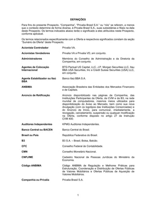 1
DEFINIÇÕES
Para fins do presente Prospecto, “Companhia”, “Privalia Brasil S.A.” ou “nós” se referem, a menos
que o contexto determine de forma diversa, à Privalia Brasil S.A., suas subsidiárias e filiais na data
deste Prospecto. Os termos indicados abaixo terão o significado a eles atribuídos neste Prospecto,
conforme aplicável.
Os termos relacionados especificamente com a Oferta e respectivos significados constam da seção
“Sumário da Oferta” deste Prospecto.
Acionista Controlador Privalia VA.
Acionistas Vendedores Privalia VA e Privalia VD, em conjunto.
Administradores Membros do Conselho de Administração e da Diretoria da
Companhia, em conjunto.
Agentes de Colocação
Internacional
BTG Pactual US Capital, LLC, J.P. Morgan Securities LLC, Itau
BBA USA Securities, Inc e Credit Suisse Securities (USA) LLC,
em conjunto.
Agente Estabilizador ou Itaú
BBA
Banco Itaú BBA S.A.
ANBIMA Associação Brasileira das Entidades dos Mercados Financeiro
e de Capitais.
Anúncio de Retificação Anúncio disponibilizado nas páginas da Companhia, das
Instituições Participantes da Oferta, da CVM e da B3, na rede
mundial de computadores, mesmos meios utilizados para
disponibilização do Aviso ao Mercado, bem como sua nova
divulgação (com os logotipos das Instituições Consorciadas) e
do Anúncio de Início, para comunicar, imediatamente, a
revogação, cancelamento, suspensão ou qualquer modificação
na Oferta, conforme disposto no artigo 27 da Instrução
CVM 400.
Auditores Independentes KPMG Auditores Independentes.
Banco Central ou BACEN Banco Central do Brasil.
Brasil ou País República Federativa do Brasil.
B3 B3 S.A. – Brasil, Bolsa, Balcão.
CFC Conselho Federal de Contabilidade.
CMN Conselho Monetário Nacional.
CNPJ/ME Cadastro Nacional de Pessoas Jurídicas do Ministério da
Economia.
Código ANBIMA Código ANBIMA de Regulação e Melhores Práticas para
Estruturação, Coordenação e Distribuição de Ofertas Públicas
de Valores Mobiliários e Ofertas Públicas de Aquisição de
Valores Mobiliários.
Companhia ou Privalia Privalia Brasil S.A.
 