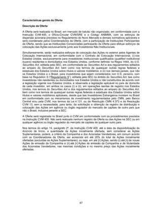 47
Características gerais da Oferta
Descrição da Oferta
A Oferta será realizada no Brasil, em mercado de balcão não organizado, em conformidade com a
Instrução CVM 400, o Ofício-Circular CVM/SRE e o Código ANBIMA, com os esforços de
dispersão acionária previstos no Regulamento do Novo Mercado e demais normativos aplicáveis e
será coordenada pelos Coordenadores da Oferta, com a participação de Instituições Participantes
da Oferta, sendo que as Instituições Consorciadas participarão da Oferta para efetuar esforços de
colocação das Ações exclusivamente junto aos Investidores Não Institucionais.
Simultaneamente, serão realizados esforços de colocação das Ações no exterior pelos Agentes de
Colocação Internacional, em conformidade com o Contrato de Colocação Internacional, (i) nos
Estados Unidos, exclusivamente para investidores institucionais qualificados (qualified institutional
buyers) residentes e domiciliados nos Estados Unidos, conforme definido na Regra 144A, do U.S.
Securities Act, editada pela SEC, em conformidade ao Securities Act e aos regulamentos editados
ao amparo do Securities Act, bem como nos termos de quaisquer outras regras federais e
estaduais dos Estados Unidos sobre títulos e valores mobiliários; e (ii) nos demais países, que não
os Estados Unidos e o Brasil, para investidores que sejam considerados non U.S. persons, com
base na Regulation S (“Regulamento S”), editada pela SEC no âmbito do Securities Act, tais como
investidores não residentes ou domiciliados nos Estados Unidos e não constituídos de acordo com
a legislação vigente nos Estados Unidos, e observada a legislação aplicável no país de domicílio
de cada investidor, em ambos os casos (i) e (ii), em operações isentas de registro nos Estados
Unidos, nos termos do Securities Act e dos regulamentos editados ao amparo do Securities Act,
bem como nos termos de quaisquer outras regras federais e estaduais dos Estados Unidos sobre
títulos e valores mobiliários aplicáveis, desde que tais Investidores Estrangeiros invistam no Brasil
em conformidade com os mecanismos de investimento regulamentados pelo CMN, pelo Banco
Central e/ou pela CVM, nos termos da Lei 4.131, ou da Resolução CMN 4.373 e da Resolução
CVM 13, sem a necessidade, para tanto, da solicitação e obtenção de registro de distribuição e
colocação das Ações em agência ou órgão regulador do mercado de capitais de outro país que
não o Brasil, inclusive perante a SEC.
A Oferta será registrada no Brasil junto à CVM em conformidade com os procedimentos previstos
na Instrução CVM 400. Não será realizado nenhum registro da Oferta ou das Ações na SEC ou em
qualquer agência ou órgão regulador do mercado de capitais de qualquer outro país.
Nos termos do artigo 14, parágrafo 2º, da Instrução CVM 400, até a data da disponibilização do
Anúncio de Início, a quantidade de Ações inicialmente ofertada, sem considerar as Ações
Suplementares, poderá, a critério da Companhia e dos Acionistas Vendedores, em comum acordo
com os Coordenadores da Oferta, ser acrescida em até 20% do total de Ações inicialmente
ofertadas (excluídas as Ações Suplementares), ou seja, em até [•] Ações, sendo (i) até [•] de novas
Ações de emissão da Companhia e (ii) até [•] Ações de emissão da Companhia e de titularidade
dos Acionistas Vendedores, nas mesmas condições e no mesmo preço das Ações inicialmente
ofertadas.
 