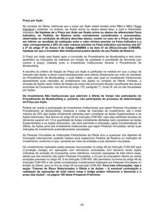49
Preço por Ação
No contexto da Oferta, estima-se que o preço por Ação estará situado entre R$[•] e R$[•] (“Faixa
Indicativa”), podendo, no entanto, ser fixado acima ou abaixo dessa faixa, a qual é meramente
indicativa. Na hipótese de o Preço por Ação ser fixado acima ou abaixo da referenciada Faixa
Indicativa, os Pedidos de Reserva serão normalmente considerados e processados,
observadas as condições de eficácia descritas abaixo, exceto no caso de o Preço por Ação
ser inferior ao resultado da subtração entre o valor mínimo previsto na Faixa Indicativa e o
valor correspondente a 20% do valor máximo previsto na Faixa Indicativa nos termos dos §1º
e 2º do artigo 4º do Anexo II do Código ANBIMA e do item 21 do Ofício-Circular CVM/SRE,
hipótese em que o Investidor Não Institucional poderá desistir do seu Pedido de Reserva.
O Preço por Ação será fixado após a conclusão do Procedimento de Bookbuilding e terá como
parâmetro as indicações de interesse em função da qualidade e quantidade de demanda (por
volume e preço) coletada junto a Investidores Institucionais durante o Procedimento de
Bookbuilding.
A escolha do critério de fixação do Preço por Ação é justificada na medida em que o preço de
mercado das Ações a serem subscritas/adquiridas será aferido diretamente por meio do resultado
do Procedimento de Bookbuilding, o qual reflete o valor pelo qual os Investidores Institucionais
apresentarão suas intenções de investimento nas Ações no contexto da Oferta. Portanto, a
emissão de Ações neste critério de fixação de preço não promoverá diluição injustificada dos atuais
acionistas da Companhia, nos termos do artigo 170, parágrafo 1º, inciso III, da Lei das Sociedades
por Ações.
Os Investidores Não Institucionais que aderirem à Oferta de Varejo não participarão do
Procedimento de Bookbuilding e, portanto, não participarão do processo de determinação
do Preço por Ação.
Poderá ser aceita a participação de Investidores Institucionais que sejam Pessoas Vinculadas no
Procedimento de Bookbuilding, mediante a coleta de intenções de investimento, até o limite
máximo de 20% das Ações inicialmente ofertadas (sem considerar as Ações Suplementares e as
Ações Adicionais). Nos termos do artigo 55 da Instrução CVM 400, caso seja verificado excesso de
demanda superior em 1/3 à quantidade de Ações inicialmente ofertadas (sem considerar as Ações
Suplementares e as Ações Adicionais), não será permitida a colocação, pelos Coordenadores da
Oferta, de Ações junto aos Investidores Institucionais que sejam Pessoas Vinculadas, sendo suas
intenções de investimento automaticamente canceladas.
As Pessoas Vinculadas às Instituições Participantes da Oferta e/ou a quaisquer dos Agentes de
Colocação Internacional, poderão realizar seus respectivos Pedidos de Reserva ou intenções de
investimento, conforme o caso, somente por meio da entidade a que estiverem vinculadas.
Os investimentos realizados pelas pessoas mencionadas no artigo 48 da Instrução CVM 400 para
(i) proteção (hedge) em operações com derivativos contratadas com terceiros tendo ações
ordinárias de emissão da Companhia como referência, incluindo operações de total return swap,
desde que tais terceiros não sejam Pessoas Vinculadas, e (ii) que se enquadrem dentre as outras
exceções previstas no artigo 48, II da Instrução CVM 400, são permitidos na forma do artigo 48 da
Instrução CVM 400 e não serão considerados investimentos realizados por Pessoas Vinculadas no
âmbito da Oferta, para os fins do artigo 55 da Instrução CVM 400. Para mais informações, veja a
seção “Fatores de Risco Relacionados à Oferta e às Ações – A eventual contratação e
realização de operações de total return swap e hedge podem influenciar a demanda e o
preço das Ações”, na página 100 deste Prospecto Preliminar.
 