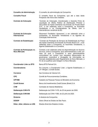 2
Conselho de Administração O conselho de administração da Companhia.
Conselho Fiscal O conselho fiscal da Companhia, que até a data deste
Prospecto não havia sido instalado.
Contrato de Colocação “Contrato de Colocação, Coordenação e Garantia Firme de
Liquidação de Oferta Pública de Distribuição Primária e
Secundária de Ações Ordinárias de Emissão da Privalia Brasil
S.A.”, a ser celebrado entre a Companhia, os Acionistas
Vendedores e os Coordenadores da Oferta, com a
interveniência e anuência da B3.
Contrato de Colocação
Internacional
Placement Facilitation Agreement, a ser celebrado entre a
Companhia, os Acionistas Vendedores e os Agentes de
Colocação Internacional.
Contrato de Estabilização “Contrato de Prestação de Serviços de Estabilização de Preço
das Ações Ordinárias de Emissão da Privalia Brasil S.A.”, a ser
celebrado entre a Companhia, os Acionistas Vendedores, o
Agente Estabilizador e a Corretora.
Contrato de Participação no
Novo Mercado
Contrato a ser celebrado antes da disponibilização do Anúncio
de Início, entre a Companhia, seus administradores e a B3, por
meio do qual a Companhia e seus administradores
concordaram em cumprir com requisitos diferenciados de
governança corporativa e divulgação de informações ao
mercado estabelecidos pelo Regulamento do Novo Mercado, a
fim de se qualificar para listagem no Novo Mercado.
Coordenador Líder ou BTG Banco BTG Pactual S.A.
Coordenadores Em conjunto, o Coordenador Líder, o Agente Estabilizador, o
J.P. Morgan, o Credit Suisse.
Corretora Itaú Corretora de Valores S.A.
CPC Comitê de Pronunciamentos Contábeis.
CPF/ME Cadastro de Pessoas Físicas do Ministério da Economia.
Credit Suisse Banco de Investimentos Credit Suisse (Brasil) S.A.
CVM Comissão de Valores Mobiliários.
Deliberação CVM 476 Deliberação da CVM nº 476, de 25 de janeiro de 2005.
Deliberação CVM 860 Deliberação da CVM nº 860, de 22 julho de 2020.
Diretoria A diretoria da Companhia.
DOESP Diário Oficial do Estado de São Paulo.
Dólar, dólar, dólares ou US$ Moeda oficial dos Estados Unidos.
 