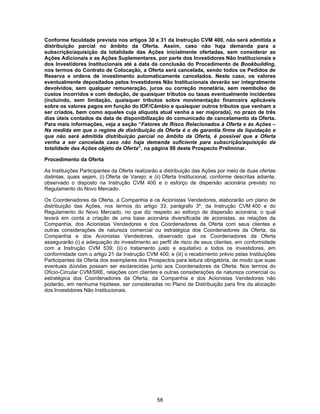 58
Conforme faculdade prevista nos artigos 30 e 31 da Instrução CVM 400, não será admitida a
distribuição parcial no âmbito da Oferta. Assim, caso não haja demanda para a
subscrição/aquisição da totalidade das Ações inicialmente ofertadas, sem considerar as
Ações Adicionais e as Ações Suplementares, por parte dos Investidores Não Institucionais e
dos Investidores Institucionais até a data da conclusão do Procedimento de Bookbuilding,
nos termos do Contrato de Colocação, a Oferta será cancelada, sendo todos os Pedidos de
Reserva e ordens de investimento automaticamente cancelados. Neste caso, os valores
eventualmente depositados pelos Investidores Não Institucionais deverão ser integralmente
devolvidos, sem qualquer remuneração, juros ou correção monetária, sem reembolso de
custos incorridos e com dedução, de quaisquer tributos ou taxas eventualmente incidentes
(incluindo, sem limitação, quaisquer tributos sobre movimentação financeira aplicáveis
sobre os valores pagos em função do IOF/Câmbio e quaisquer outros tributos que venham a
ser criados, bem como aqueles cuja alíquota atual venha a ser majorada), no prazo de três
dias úteis contados da data de disponibilização do comunicado de cancelamento da Oferta.
Para mais informações, veja a seção “Fatores de Risco Relacionados à Oferta e às Ações –
Na medida em que o regime de distribuição da Oferta é o de garantia firme de liquidação e
que não será admitida distribuição parcial no âmbito da Oferta, é possível que a Oferta
venha a ser cancelada caso não haja demanda suficiente para subscrição/aquisição da
totalidade das Ações objeto da Oferta”, na página 98 deste Prospecto Preliminar.
Procedimento da Oferta
As Instituições Participantes da Oferta realizarão a distribuição das Ações por meio de duas ofertas
distintas, quais sejam, (i) Oferta de Varejo; e (ii) Oferta Institucional, conforme descritas adiante,
observado o disposto na Instrução CVM 400 e o esforço de dispersão acionária previsto no
Regulamento do Novo Mercado.
Os Coordenadores da Oferta, a Companhia e os Acionistas Vendedores, elaborarão um plano de
distribuição das Ações, nos termos do artigo 33, parágrafo 3º, da Instrução CVM 400 e do
Regulamento do Novo Mercado, no que diz respeito ao esforço de dispersão acionária, o qual
levará em conta a criação de uma base acionária diversificada de acionistas, as relações da
Companhia, dos Acionistas Vendedores e dos Coordenadores da Oferta com seus clientes e
outras considerações de natureza comercial ou estratégica dos Coordenadores da Oferta, da
Companhia e dos Acionistas Vendedores, observado que os Coordenadores da Oferta
assegurarão (i) a adequação do investimento ao perfil de risco de seus clientes, em conformidade
com a Instrução CVM 539; (ii) o tratamento justo e equitativo a todos os investidores, em
conformidade com o artigo 21 da Instrução CVM 400; e (iii) o recebimento prévio pelas Instituições
Participantes da Oferta dos exemplares dos Prospectos para leitura obrigatória, de modo que suas
eventuais dúvidas possam ser esclarecidas junto aos Coordenadores da Oferta. Nos termos do
Ofício-Circular CVM/SRE, relações com clientes e outras considerações de natureza comercial ou
estratégica dos Coordenadores da Oferta, da Companhia e dos Acionistas Vendedores não
poderão, em nenhuma hipótese, ser consideradas no Plano de Distribuição para fins da alocação
dos Investidores Não Institucionais.
 