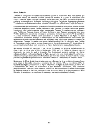 59
Oferta de Varejo
A Oferta de Varejo será realizada exclusivamente (i) junto a Investidores Não Institucionais que
realizarem Pedido de Reserva, durante Período de Reserva e (ii) junto a Investidores Não
Institucionais que sejam Pessoas Vinculadas e que realizarem solicitação de reserva antecipada,
mediante o preenchimento do Pedido de Reserva durante o Período de Reserva para Pessoas
Vinculadas, em ambos os casos, observados os Valores Mínimo e Máximo do Pedido de Reserva.
Os Investidores Não Institucionais que sejam considerados Pessoas Vinculadas poderão realizar
Pedido de Reserva durante o Período de Reserva para Pessoas Vinculadas, sendo que aqueles
Investidores Não Institucionais que sejam considerados Pessoas Vinculadas que não realizarem
seus Pedidos de Reserva durante o Período de Reserva para Pessoas Vinculadas terão seus
Pedidos de Reserva cancelados em caso de excesso de demanda superior em 1/3 à quantidade
de Ações inicialmente ofertada (sem considerar as Ações Adicionais e as Ações do Lote
Suplementar), nos termos do artigo 55 da Instrução CVM 400. Investidores Não Institucionais que
sejam considerados Pessoas Vinculadas que realizarem seus Pedidos de Reserva no Período de
Reserva para Pessoas Vinculadas, nos termos da Deliberação CVM 476, não terão seus Pedidos
de Reserva cancelados mesmo no caso de excesso de demanda superior em 1/3 à quantidade de
Ações inicialmente ofertada (sem considerar as Ações Suplementares e as Ações Adicionais).
Nos termos do artigo 85, parágrafo 2º, da Lei das Sociedades por Ações e da Deliberação da
CVM nº 860, de 22 de julho de 2020 (“Deliberação CVM 860”), o Pedido de Reserva será o
documento por meio do qual o Investidor Não Institucional aceitará participar da Oferta,
subscrever/adquirir e integralizar/liquidar as Ações que vierem a ser a ele alocadas. Dessa forma, a
subscrição/aquisição das Ações será formalizada por meio do sistema de registro da B3, sendo,
portanto, dispensada a apresentação de boletim de subscrição e de contrato de compra e venda.
No contexto da Oferta de Varejo e considerando que a Companhia deve envidar melhores esforços
para atingir a dispersão acionária, o montante de, no mínimo, 10% e, no máximo, 20% da
totalidade das Ações (considerando as Ações Adicionais e as Ações Suplementares), a critério dos
Coordenadores da Oferta, da Companhia e dos Acionistas Vendedores, será destinado
prioritariamente à colocação pública junto a Investidores Não Institucionais que realizarem Pedido
de Reserva durante os Períodos de Reserva, nos termos do artigo 12 do Regulamento do Novo
Mercado, de acordo com as condições ali previstas e o procedimento abaixo indicado.
 