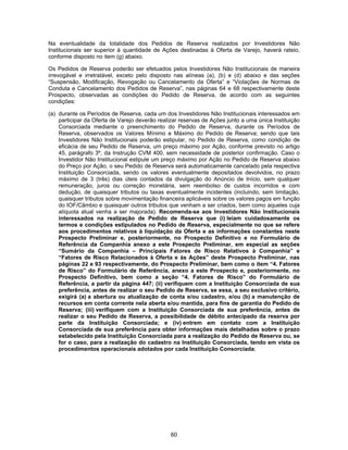 60
Na eventualidade da totalidade dos Pedidos de Reserva realizados por Investidores Não
Institucionais ser superior à quantidade de Ações destinadas à Oferta de Varejo, haverá rateio,
conforme disposto no item (g) abaixo.
Os Pedidos de Reserva poderão ser efetuados pelos Investidores Não Institucionais de maneira
irrevogável e irretratável, exceto pelo disposto nas alíneas (a), (b) e (d) abaixo e das seções
“Suspensão, Modificação, Revogação ou Cancelamento da Oferta” e “Violações de Normas de
Conduta e Cancelamento dos Pedidos de Reserva”, nas páginas 64 e 68 respectivamente deste
Prospecto, observadas as condições do Pedido de Reserva, de acordo com as seguintes
condições:
(a) durante os Períodos de Reserva, cada um dos Investidores Não Institucionais interessados em
participar da Oferta de Varejo deverão realizar reservas de Ações junto a uma única Instituição
Consorciada mediante o preenchimento do Pedido de Reserva, durante os Períodos de
Reserva, observados os Valores Mínimo e Máximo do Pedido de Reserva; sendo que tais
Investidores Não Institucionais poderão estipular, no Pedido de Reserva, como condição de
eficácia de seu Pedido de Reserva, um preço máximo por Ação, conforme previsto no artigo
45, parágrafo 3º, da Instrução CVM 400, sem necessidade de posterior confirmação. Caso o
Investidor Não Institucional estipule um preço máximo por Ação no Pedido de Reserva abaixo
do Preço por Ação, o seu Pedido de Reserva será automaticamente cancelado pela respectiva
Instituição Consorciada, sendo os valores eventualmente depositados devolvidos, no prazo
máximo de 3 (três) dias úteis contados da divulgação do Anúncio de Início, sem qualquer
remuneração, juros ou correção monetária, sem reembolso de custos incorridos e com
dedução, de quaisquer tributos ou taxas eventualmente incidentes (incluindo, sem limitação,
quaisquer tributos sobre movimentação financeira aplicáveis sobre os valores pagos em função
do IOF/Câmbio e quaisquer outros tributos que venham a ser criados, bem como aqueles cuja
alíquota atual venha a ser majorada). Recomenda-se aos Investidores Não Institucionais
interessados na realização de Pedido de Reserva que (i) leiam cuidadosamente os
termos e condições estipulados no Pedido de Reserva, especialmente no que se refere
aos procedimentos relativos à liquidação da Oferta e as informações constantes neste
Prospecto Preliminar e, posteriormente, no Prospecto Definitivo e no Formulário de
Referência da Companhia anexo a este Prospecto Preliminar, em especial as seções
“Sumário da Companhia – Principais Fatores de Risco Relativos à Companhia” e
“Fatores de Risco Relacionados à Oferta e às Ações” deste Prospecto Preliminar, nas
páginas 22 e 93 respectivamente, do Prospecto Preliminar, bem como o item “4. Fatores
de Risco” do Formulário de Referência, anexo a este Prospecto e, posteriormente, no
Prospecto Definitivo, bem como a seção “4. Fatores de Risco” do Formulário de
Referência, a partir da página 447; (ii) verifiquem com a Instituição Consorciada de sua
preferência, antes de realizar o seu Pedido de Reserva, se essa, a seu exclusivo critério,
exigirá (a) a abertura ou atualização de conta e/ou cadastro, e/ou (b) a manutenção de
recursos em conta corrente nela aberta e/ou mantida, para fins de garantia do Pedido de
Reserva; (iii) verifiquem com a Instituição Consorciada de sua preferência, antes de
realizar o seu Pedido de Reserva, a possibilidade de débito antecipado da reserva por
parte da Instituição Consorciada; e (iv) entrem em contato com a Instituição
Consorciada de sua preferência para obter informações mais detalhadas sobre o prazo
estabelecido pela Instituição Consorciada para a realização do Pedido de Reserva ou, se
for o caso, para a realização do cadastro na Instituição Consorciada, tendo em vista os
procedimentos operacionais adotados por cada Instituição Consorciada;
 