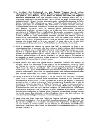 61
(b) o Investidor Não Institucional que seja Pessoa Vinculada deverá indicar,
obrigatoriamente, no respectivo Pedido de Reserva, sua qualidade de Pessoa Vinculada,
sob pena de, não o fazendo, ter seu Pedido de Reserva cancelado pela respectiva
Instituição Consorciada. Caso seja verificado excesso de demanda superior em 1/3 à
quantidade de Ações inicialmente ofertadas (sem considerar as Ações Suplementares e as
Ações Adicionais), não será permitida a colocação, pelas Instituições Consorciadas, de Ações
junto a Investidores Não Institucionais que sejam Pessoas Vinculadas, sendo os Pedidos de
Reserva realizados por Investidores Não Institucionais que sejam Pessoas Vinculadas
automaticamente cancelados, com exceção daqueles realizados durante o Período de Reserva
para Pessoas Vinculadas, sendo os eventuais valores eventualmente depositados
integralmente devolvidos, no prazo máximo de 3 (três) dias úteis contados da data do
cancelamento do Pedido de Reserva pela Instituição Consorciada, sem qualquer remuneração,
juros ou correção monetária, sem reembolso de eventuais custos incorridos e com dedução de
quaisquer tributos ou taxas eventualmente incidentes (incluindo, sem limitação, quaisquer
tributos sobre movimentações financeiras aplicáveis, sobre os valores pagos, inclusive, em
função do IOF/Câmbio e quaisquer outros tributos que venham a ser criados, bem como
aqueles cuja alíquota atual venha a ser majorada), no prazo máximo de três dias úteis
contados da data do cancelamento do Pedido de Reserva pela Instituição Consorciada;
(c) após a concessão dos registros da Oferta pela CVM, a quantidade de Ações a ser
subscrita/adquirida e o respectivo valor do investimento dos Investidores Não Institucionais
serão informados a cada Investidor Não Institucional, pela Instituição Consorciada que houver
recebido o respectivo Pedido de Reserva, até as 12:00 horas do dia útil imediatamente
posterior à data de disponibilização do Anúncio de Início, por meio de mensagem enviada ao
endereço eletrônico fornecido no Pedido de Reserva ou, na sua ausência, por telefone ou
correspondência, sendo o pagamento limitado ao valor do Pedido de Reserva e ressalvada a
possibilidade de rateio prevista na alínea (h) abaixo;
(d) cada Investidor Não Institucional deverá efetuar o pagamento à vista do valor indicado na
alínea (c) acima, junto à Instituição Consorciada com que tenha realizado o respectivo Pedido
de Reserva, em recursos imediatamente disponíveis, em moeda corrente nacional, até as
10:00 horas da Data de Liquidação. Não havendo pagamento pontual, a Instituição
Consorciada junto a qual o Pedido de Reserva tenha sido realizado irá garantir a liquidação por
parte do Investidor Não Institucional e o Pedido de Reserva será automaticamente cancelado
pela Instituição Consorciada junto à qual o Pedido de Reserva tenha sido realizado;
(e) até as 16:00 horas da Data de Liquidação, a B3, em nome de cada Instituição Consorciada
junto à qual o Pedido de Reserva tenha sido realizado, entregará, a cada Investidor Não
Institucional de acordo com o Contrato de Colocação, e desde que efetuado o pagamento
previsto no item (d) acima o número de Ações correspondente à relação entre o valor do
investimento pretendido constante do Pedido de Reserva e o Preço por Ação, ressalvada a
possibilidade de desistência prevista no item “Suspensão, Modificação, Revogação ou
Cancelamento da Oferta” na página 64 deste Prospecto, as possibilidades de cancelamento
previstas nas alíneas (a), (b) e (d) acima e da seção “Violações de Normas de Conduta e
Cancelamento dos Pedidos de Reserva” deste Prospecto e a possibilidade de rateio prevista
no item (g) abaixo. Caso tal relação resulte em fração de Ação, o valor do investimento não
considerará a referida fração, limitado ao número inteiro apurado;
(f) caso o total das Ações objeto dos Pedidos de Reserva realizados por Investidores Não
Institucionais seja igual ou inferior à quantidade de Ações destinadas à Oferta de Varejo, não
haverá rateio, sendo todos os Investidores Não Institucionais integralmente atendidos em todas
as suas reservas e eventuais sobras no lote ofertado aos Investidores Não Institucionais
destinadas a Investidores Institucionais, nos termos descritos na Oferta Institucional, na página
62 deste Prospecto; e
 