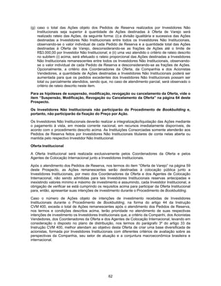 62
(g) caso o total das Ações objeto dos Pedidos de Reserva realizados por Investidores Não
Institucionais seja superior à quantidade de Ações destinadas à Oferta de Varejo será
realizado rateio das Ações, da seguinte forma: (i) a divisão igualitária e sucessiva das Ações
destinadas a Investidores Não Institucionais entre todos os Investidores Não Institucionais,
observando-se o valor individual de cada Pedido de Reserva e a quantidade total das Ações
destinadas à Oferta de Varejo, desconsiderando-se as frações de Ações até o limite de
R$3.000,00 por Investidor Não Institucional; e (ii) uma vez atendido o critério de rateio descrito
no subitem (i) acima, será efetuado o rateio proporcional das Ações destinadas a Investidores
Não Institucionais remanescentes entre todos os Investidores Não Institucionais, observando-
se o valor individual de cada Pedido de Reserva e desconsiderando-se as frações de Ações.
Opcionalmente, a critério dos Coordenadores da Oferta, da Companhia e dos Acionistas
Vendedores, a quantidade de Ações destinadas a Investidores Não Institucionais poderá ser
aumentada para que os pedidos excedentes dos Investidores Não Institucionais possam ser
total ou parcialmente atendidos, sendo que, no caso de atendimento parcial, será observado o
critério de rateio descrito neste item.
Para as hipóteses de suspensão, modificação, revogação ou cancelamento da Oferta, vide o
item “Suspensão, Modificação, Revogação ou Cancelamento da Oferta” na página 64 deste
Prospecto.
Os Investidores Não Institucionais não participarão do Procedimento de Bookbuilding e,
portanto, não participarão da fixação do Preço por Ação.
Os Investidores Não Institucionais deverão realizar a integralização/liquidação das Ações mediante
o pagamento à vista, em moeda corrente nacional, em recursos imediatamente disponíveis, de
acordo com o procedimento descrito acima. As Instituições Consorciadas somente atenderão aos
Pedidos de Reserva feitos por Investidores Não Institucionais titulares de conta nelas aberta ou
mantida pelo respectivo Investidor Não Institucional.
Oferta Institucional
A Oferta Institucional será realizada exclusivamente pelos Coordenadores da Oferta e pelos
Agentes de Colocação Internacional junto a Investidores Institucionais.
Após o atendimento dos Pedidos de Reserva, nos termos do item “Oferta de Varejo” na página 59
deste Prospecto, as Ações remanescentes serão destinadas à colocação pública junto a
Investidores Institucionais, por meio dos Coordenadores da Oferta e dos Agentes de Colocação
Internacional, não sendo admitidas para tais Investidores Institucionais reservas antecipadas e
inexistindo valores mínimo e máximo de investimento e assumindo, cada Investidor Institucional, a
obrigação de verificar se está cumprindo os requisitos acima para participar da Oferta Institucional
para, então, apresentar suas intenções de investimento durante o Procedimento de Bookbuilding.
Caso o número de Ações objeto de intenções de investimento recebidas de Investidores
Institucionais durante o Procedimento de Bookbuilding, na forma do artigo 44 da Instrução
CVM 400, exceda o total de Ações remanescentes após o atendimento dos Pedidos de Reserva,
nos termos e condições descritos acima, terão prioridade no atendimento de suas respectivas
intenções de investimento os Investidores Institucionais que, a critério da Companhi, dos Acionistas
Vendedores, dos Coordenadores da Oferta e dos Agentes de Colocação Internacional, levando em
consideração o disposto no plano de distribuição, nos termos do parágrafo 3º do artigo 33 da
Instrução CVM 400, melhor atendam ao objetivo desta Oferta de criar uma base diversificada de
acionistas, formada por Investidores Institucionais com diferentes critérios de avaliação sobre as
perspectivas da Companhia, seu setor de atuação e a conjuntura macroeconômica brasileira e
internacional.
 