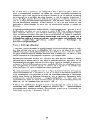 63
Até as 16:00 horas do primeiro dia útil subsequente à data de disponibilização do Anúncio de
Início, os Coordenadores da Oferta e os Agentes de Colocação Internacional informarão aos
Investidores Institucionais, por meio de seu endereço eletrônico ou, na sua ausência, por telefone
ou correspondência, a quantidade de Ações alocadas e o valor do respectivo investimento. A
entrega das Ações alocadas deverá ser efetivada aos respectivos Investidores Institucionais na
Data de Liquidação, mediante integralização/liquidação à vista, em moeda corrente nacional, e em
recursos imediatamente disponíveis, do valor resultante do Preço por Ação multiplicado pela
quantidade de Ações alocadas, de acordo com os procedimentos previstos no Contrato de
Colocação.
A subscrição/aquisição das Ações será formalizada, nos termos do parágrafo 1º do artigo 85 da Lei
das Sociedades por Ações, por meio do sistema de registro da B3. Ainda, os Coordenadores da
Oferta solicitaram a dispensa da apresentação de boletim de subscrição e de contrato de compra e
venda, nos termos do parágrafo 2º do artigo 85 da Lei das Sociedades por Ações e da Deliberação
CVM 860. Recomenda-se aos Investidores Institucionais que entrem em contato com a
instituição intermediária de sua preferência para obter informações mais detalhadas sobre
eventuais procedimentos operacionais adotados para a formalização da
subscrição/aquisição das Ações.
Prazos de Distribuição e Liquidação
O prazo para a distribuição das Ações terá início na data de disponibilização do Anúncio de Início,
com data estimada para ocorrer em [•] de [•] de 2021, nos termos do artigo 52 da Instrução
CVM 400. O prazo para distribuição das Ações será (i) de até 6 (seis) meses contados da data de
divulgação do Anúncio de Início, conforme previsto no artigo 18 da Instrução CVM 400; ou (ii) até a
data de disponibilização do Anúncio de Encerramento, o que ocorrer primeiro.
As Instituições Participantes da Oferta terão o prazo de até 2 (dois) dias úteis contados da data de
disponibilização do Anúncio de Início, para efetuar a colocação das Ações. A liquidação física e
financeira da Oferta deverá ser realizada até o último dia do Período de Colocação, de acordo com
o disposto no Contrato de Colocação, exceto com relação à distribuição das Ações Suplementares,
cuja liquidação física e financeira deverá ser realizada até o segundo dia útil contado da(s)
respectiva(s) data(s) de exercício da Opção de Ações Suplementares.
As Ações (considerando as Ações Adicionais e as Ações Suplementares) serão entregues aos
respectivos investidores até as 16:00 horas da Data de Liquidação ou da Data de Liquidação das
Ações Suplementares, conforme o caso. As Ações que forem objeto de esforços de colocação no
exterior pelos Agentes de Colocação Internacional, junto a Investidores Estrangeiros, serão
obrigatoriamente subscritas/adquiridas e integralizadas/liquidadas no Brasil junto aos
Coordenadores da Oferta, em moeda corrente nacional, por meio dos mecanismos previstos na
Resolução CMN 4.373 e na Resolução CVM 13, ou na Lei 4.131.
A data de início da Oferta será divulgada mediante a disponibilização do Anúncio de Início, em
conformidade com o parágrafo primeiro do artigo 52 da Instrução CVM 400. O término da Oferta e
seu resultado serão anunciados mediante a disponibilização do Anúncio de Encerramento, em
conformidade com o artigo 29 da Instrução CVM 400.
 