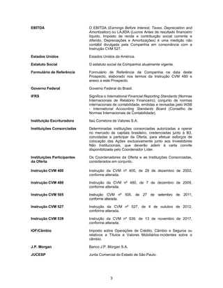 3
EBITDA O EBITDA (Earnings Before Interest, Taxes, Depreciation and
Amortization) ou LAJIDA (Lucros Antes de resultado financeiro
líquido, Imposto de renda e contribuição social corrente e
diferido, Depreciações e Amortizações) é uma medição não
contábil divulgada pela Companhia em consonância com a
Instrução CVM 527.
Estados Unidos Estados Unidos da América.
Estatuto Social O estatuto social da Companhia atualmente vigente.
Formulário de Referência Formulário de Referência da Companhia na data deste
Prospecto, elaborado nos termos da Instrução CVM 480 e
anexo a este Prospecto.
Governo Federal Governo Federal do Brasil.
IFRS Significa o International Financial Reporting Standards (Normas
Internacionais de Relatório Financeiro), conjunto de normas
internacionais de contabilidade, emitidas e revisadas pelo IASB
- International Accounting Standards Board (Conselho de
Normas Internacionais de Contabilidade).
Instituição Escrituradora Itaú Corretora de Valores S.A.
Instituições Consorciadas Determinadas instituições consorciadas autorizadas a operar
no mercado de capitais brasileiro, credenciadas junto à B3,
convidadas a participar da Oferta, para efetuar esforços de
colocação das Ações exclusivamente junto aos Investidores
Não Institucionais, que deverão aderir à carta convite
disponibilizada pelo Coordenador Líder.
Instituições Participantes
da Oferta
Os Coordenadores da Oferta e as Instituições Consorciadas,
considerados em conjunto.
Instrução CVM 400 Instrução da CVM nº 400, de 29 de dezembro de 2003,
conforme alterada.
Instrução CVM 480 Instrução da CVM nº 480, de 7 de dezembro de 2009,
conforme alterada.
Instrução CVM 505 Instrução CVM nº 505, de 27 de setembro de 2011,
conforme alterada.
Instrução CVM 527 Instrução da CVM nº 527, de 4 de outubro de 2012,
conforme alterada.
Instrução CVM 539 Instrução da CVM nº 539, de 13 de novembro de 2017,
conforme alterada.
IOF/Câmbio Imposto sobre Operações de Crédito, Câmbio e Seguros ou
relativos a Títulos e Valores Mobiliários incidentes sobre o
câmbio.
J.P. Morgan Banco J.P. Morgan S.A.
JUCESP Junta Comercial do Estado de São Paulo.
 