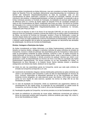 66
Caso as Ações (considerando as Ações Adicionais, mas sem considerar as Ações Suplementares)
objeto de Garantia Firme de Liquidação efetivamente subscritas/adquiridas por investidores não
tenham sido totalmente integralizadas/liquidadas na Data de Liquidação, cada um dos
Coordenadores da Oferta, observado o disposto no Contrato de Colocação, realizará, de forma
individual e não solidária, a integralização/liquidação, na Data de Liquidação, na proporção e até os
limites individuais previstos no Contrato de Colocação, da totalidade do eventual saldo resultante
da diferença entre (i) o número de Ações objeto da Garantia Firme de Liquidação prestada por
cada um dos Coordenadores da Oferta, multiplicado pelo Preço por Ação, nos termos do Contrato
de Colocação e (ii) o número de Ações (considerando as Ações Adicionais, mas sem considerar as
Ações Suplementares) efetivamente integralizadas/liquidadas por investidores no mercado,
multiplicado pelo Preço por Ação.
Para os fins do disposto no item 5 do Anexo VI da Instrução CVM 400, em caso de exercício da
Garantia Firme de Liquidação e posterior revenda das Ações junto ao público pelos Coordenadores
da Oferta, nos termos do Contrato de Colocação, durante o Prazo de Distribuição, o preço de
revenda dessas Ações será o preço de mercado das ações ordinárias de emissão da Companhia,
limitado ao Preço por Ação estabelecido conforme Procedimento de Bookbuilding, sendo certo que
o disposto nesse parágrafo não se aplica às operações realizadas em decorrência das atividades
de estabilização, nos termos do Contrato de Estabilização.
Direitos, Vantagens e Restrições das Ações
As Ações (considerando as Ações Adicionais e as Ações Suplementares) conferirão aos seus
titulares os mesmos direitos, vantagens e restrições inerentes às ações ordinárias de emissão da
Companhia, inclusive o direito de participar das assembleias gerais da Companhia e nelas exercer
todas as prerrogativas conferidas às ações ordinárias, conforme o caso. As Ações (incluindo as
Ações Adicionais, se houver) e as Ações Suplementares darão, ainda, a seus titulares o direito ao
recebimento integral de dividendos e demais proventos de qualquer natureza que vierem a ser
declarados a partir da disponibilização do Anúncio de Início e da Data de Liquidação das Ações
Suplementares respectivamente, nos termos previstos na Lei das Sociedades por Ações, no
Regulamento do Novo Mercado e no Estatuto Social. Dentre referidos direitos e benefícios
assegurados aos titulares das Ações, destacam-se os seguintes:
(a) direito de voto nas assembleias gerais da Companhia, sendo que cada ação ordinária de
emissão da Companhia corresponde a um voto;
(b) recebimento de dividendos integrais e demais distribuições pertinentes às ações ordinárias que
vierem a ser declarados pela Companhia a partir da data de disponibilização do Anúncio de
Início, incluindo, observadas as disposições aplicáveis da Lei das Sociedades por Ações,
dividendo mínimo obrigatório, em cada exercício social, não inferior a 25% (vinte e cinco por
cento) do lucro líquido de cada exercício, ajustado nos termos do artigo 202 da Lei das
Sociedades por Ações;
(c) no caso de liquidação da Companhia, direito ao recebimento dos pagamentos relativos ao
remanescente do seu capital social, na proporção da sua participação no capital social da
Companhia, nos termos do artigo 109, inciso II, da Lei das Sociedades por Ações;
(d) fiscalização da gestão da Companhia, nos termos previstos na Lei das Sociedades por Ações;
(e) direito de preferência na subscrição de novas ações, debêntures conversíveis em ações e
bônus de subscrição emitidos pela Companhia, conforme conferido pelo artigo 109, inciso IV,
da Lei das Sociedades por Ações;
 
