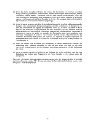 67
(f) direito de alienar as ações ordinárias de emissão da Companhia, nas mesmas condições
asseguradas ao(s) acionista(s) controlador(es), no caso de alienação, direta ou indireta, a título
oneroso do controle sobre a Companhia, tanto por meio de uma única operação, como por
meio de operações sucessivas, observadas as condições e os prazos previstos na legislação
vigente e no Regulamento do Novo Mercado, de forma a lhe assegurar tratamento igualitário
àquele dado aos acionistas controladores (tag along);
(g) direito de alienar as ações ordinárias de emissão da Companhia em oferta pública de aquisição
de ações a ser realizada pela Companhia ou pelos acionistas controladores da Companhia, em
caso de cancelamento do registro de companhia aberta ou de saída voluntária do Novo
Mercado por, no mínimo, obrigatoriamente, seu valor econômico, apurado mediante laudo de
avaliação elaborado por instituição ou empresa especializada com experiência comprovada e
independente quanto ao poder de decisão da Companhia, seus administradores e/ou
acionistas controladores. A saída do Novo mercado poderá ocorrer, independentemente da
realização da referida oferta pública de aquisição, na hipótese de dispensa aprovada em
assembleia geral extraordinária da Companhia, nos termos do artigo 44 do Regulamento do
Novo Mercado; e
(h) direito de retirada dos acionistas que dissentirem de certas deliberações tomadas em
assembleia geral, mediante reembolso do valor de suas ações com base no seu valor
patrimonial, considerados os termos, hipóteses e exceções previstos na Lei das Sociedades
por Ações;
(i) todos os demais benefícios conferidos aos titulares das ações ordinárias pela Lei das
Sociedades por Ações, pelo Regulamento do Novo Mercado e pelo estatuto social da
Companhia.
Para mais informações sobre os direitos, vantagens e restrições das ações ordinárias de emissão
da Companhia, veja a seção “18.1 Direitos das Ações” do Formulário de Referência, anexo a este
Prospecto a partir da página 109.
 