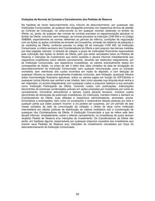 68
Violações de Normas de Conduta e Cancelamento dos Pedidos de Reserva
Na hipótese de haver descumprimento e/ou indícios de descumprimento, por quaisquer das
Instituições Consorciadas, de qualquer das obrigações previstas nos respectivos termos de adesão
ao Contrato de Colocação, na carta-convite ou em qualquer contrato celebrado no âmbito da
Oferta, ou, ainda, de qualquer das normas de conduta previstas na regulamentação aplicável no
âmbito da Oferta, incluindo, sem limitação, as normas previstas na Instrução CVM 400 e no Código
ANBIMA, especialmente as normas referentes ao período de silêncio, condições de negociação
com as Ações ou ações ordinárias de emissão da Companhia, emissão de relatórios de pesquisa e
de marketing da Oferta, conforme previsto no artigo 48 da Instrução CVM 400, tal Instituição
Consorciada, a critério exclusivo dos Coordenadores da Oferta e sem prejuízo das demais medidas
por eles julgadas cabíveis: (i) deixará de integrar o grupo de instituições financeiras responsáveis
pela colocação das Ações no âmbito da Oferta, pelo que serão cancelados todos os Pedidos de
Reserva e intenções de investimento que tenha recebido e deverá informar imediatamente aos
respectivos investidores sobre referido cancelamento, devendo ser restituídos integralmente, por
tal Instituição Consorciada, aos respectivos investidores, os valores eventualmente dados em
contrapartida às Ações, no prazo de até 3 (três) dias úteis contados da data de divulgação do
descredenciamento da Instituição Consorciada, sem qualquer remuneração, juros ou correção
monetária, sem reembolso dos custos incorridos em razão do depósito, e com dedução de
quaisquer tributos ou taxas eventualmente incidentes (incluindo, sem limitação, quaisquer tributos
sobre movimentação financeira aplicáveis, sobre os valores pagos em função do IOF/Câmbio e
quaisquer outros tributos que venham a ser criados, bem como aqueles cuja alíquota atual venha a
ser majorada); (ii) arcará integralmente com quaisquer custos e prejuízos relativos à sua exclusão
como Instituição Participante da Oferta, incluindo custos com publicações, indenizações
decorrentes de eventuais condenações judiciais em ações propostas por investidores por conta do
cancelamento, honorários advocatícios e demais custos perante terceiros, inclusive custos
decorrentes de demandas de potenciais investidores; (iii) indenizará, manterá indene e isentará os
Coordenadores da Oferta, suas afiliadas e respectivos administradores, acionistas, sócios,
funcionários e empregados, bem como os sucessores e cessionários dessas pessoas por toda e
qualquer perda que estes possam incorrer; e (iv) poderá ser suspensa, por um período de seis
meses contados da data da comunicação da violação, o direito de atuar como instituição
intermediária em ofertas públicas de distribuição de valores mobiliários sob a coordenação de
quaisquer dos Coordenadores da Oferta. A Instituição Consorciada a que se refere este item
deverá informar, imediatamente, sobre o referido cancelamento, os investidores de quem tenham
recebido Pedido de Reserva e/ou intenções de investimento. Os Coordenadores da Oferta não
serão, em hipótese alguma, responsáveis por quaisquer prejuízos causados aos investidores que
tiverem seus Pedidos de Reserva e/ou intenções de investimento cancelados por força do
descredenciamento da Instituição Consorciada.
 