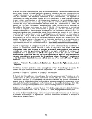 70
As Ações adquiridas pela Companhia, pelos Acionistas Vendedores e Administradores no mercado
aberto após a data de conclusão da Oferta não estarão sujeitas às restrições listadas acima. As
vedações listadas acima não se aplicarão, conforme aplicável em cada Instrumento de Lock-up, no
caso da Companhia, dos Acionistas Vendedores e dos Administradores, nas hipóteses de
transferência de Valores Mobiliários Sujeitos ao Lock-Up realizadas (i) como doações de boa-fé;
(ii) a um trust em benefício direto ou indireto do próprio signatário do instrumento de Lock-Up e/ou
de familiares imediatos do mesmo; (iii) a qualquer afiliadas conforme definidas na Rule 405 do
Securities Act, ou (iv) com o consentimento prévio por escrito dos Coordenadores da Oferta e dos
Agentes de Colocação Internacional, respectivamente, desde que (A) qualquer transferência,
disposição ou distribuição com relação aos itens (i), (ii), (iii), e (iv), o cessionário se comprometa
por escrito a respeitar o prazo remanescente do período de Lock-Up e confirme que está
cumprindo os termos aqui previstos desde a presente data, (B) com relação aos itens (i), (ii) e (iii),
a transferência não envolva provisão para valor e (C) com relação aos itens (i), (ii) e (iii), nenhuma
transferência deve resultar de um pedido de registro público ou anúncio relativo ao mesmo durante
o Período de Lock-up. Para os fins deste item, considera-se “familiar imediato” qualquer
relacionamento de sangue, matrimonial, parceria doméstica ou adoção, até o primeiro primo. Sem
prejuízo do disposto acima, a Companhia[, os Acionistas Vendedores e os Administradores
poderão transferir Valores Mobiliários sujeito ao Lock-up em determinadas hipóteses
expressamente previstas no Contrato de Colocação.] [Nota: Item a ser atualizado conforme PFA.]
A venda ou a percepção de uma possível venda de um volume substancial de ações ordinárias de
emissão da Companhia poderá prejudicar o valor de negociação das Ações. Para mais
informações, veja o fator de risco “A emissão, a venda ou a percepção de uma potencial
emissão ou venda de quantidades significativas de ações ordinárias de emissão da
Companhia após a conclusão da Oferta e/ou após o período de Lock-up pode afetar
adversamente o preço de mercado das ações ordinárias de emissão da Companhia no
mercado secundário ou a percepção dos investidores sobre a Companhia” constante da
seção “Fatores de Risco Relacionados à Oferta e às Ações” na página 97 deste Prospecto
Preliminar.
Instituição Financeira Responsável pela Escrituração e Custódia das Ações e das Ações da
Companhia
A instituição financeira contratada para a prestação de serviços de escrituração e custódia das
Ações e das ações ordinárias de emissão da Companhia é a Itaú Corretora de Valores S.A.
Contrato de Colocação e Contrato de Colocação Internacional
O Contrato de Colocação será celebrado pela Companhia, pelos Acionistas Vendedores e pelos
Coordenadores da Oferta, tendo como interveniente anuente a B3. De acordo com os termos do
Contrato de Colocação, os Coordenadores da Oferta concordaram em distribuir, em regime de
garantia firme de liquidação individual e não solidária, a totalidade das Ações, diretamente ou por
meio das Instituições Consorciadas, em conformidade com as disposições da Instrução CVM 400 e
observados os esforços de dispersão acionária previstos no Regulamento do Novo Mercado.
Os Coordenadores da Oferta prestarão Garantia Firme de Liquidação, conforme disposto na seção
“Informações sobre a Garantia Firme de Liquidação da Oferta”, na página 65 deste Prospecto.
Nos termos do Contrato de Colocação Internacional, a ser celebrado na mesma data de celebração
do Contrato de Colocação, os Agentes de Colocação Internacional realizarão os esforços de
colocação das Ações no exterior.
 