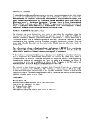 73
Informações adicionais
A subscrição/aquisição das Ações apresenta certos riscos e possibilidades de perdas patrimoniais
que devem ser cuidadosamente considerados antes da tomada de decisão de investimento.
Recomenda-se aos potenciais investidores, incluindo-se os Investidores Institucionais, que
leiam este Prospecto Preliminar, em especial as seções “Fatores de Risco Relacionados à
Oferta e às Ações” e “Sumário da Companhia – Principais Fatores de Risco Relacionados à
Companhia”, a partir das páginas 93 e 22 deste Prospecto, respectivamente, bem como a
seção “4. Fatores de Risco” do Formulário de Referência, anexo a este Prospecto a partir da
página 447, antes de tomar qualquer decisão de investir nas Ações.
Pandemia do COVID-19 (novo coronavírus)
As operações da nossa Companhia, bem como as operações das sociedades direta ou
indiretamente controladas pela nossa Companhia, sofreram impacto em razão das medidas de
restrição à circulação adotadas como consequência da pandemia do COVID-19. Além disso, a
Companhia acredita que a pandemia provocada pelo novo coronavírus continuará a afetar
negativamente seus negócios, condição financeira, resultados operacionais, liquidez e fluxo de
caixa, cuja extensão dependerá de desenvolvimentos futuros, que são altamente incertos e
imprevisíveis.
Para informações sobre a avaliação atual sobre os impactos do COVID-19 nos negócios da
nossa Companhia ver “Novo Coronavírus – COVID-19”, disponível nos itens 7.1 e 10.9 do
Formulário de Referência, anexo a este Prospecto a partir da página 520.
A Companhia, os Acionistas Vendedores e os Coordenadores da Oferta recomendam fortemente
que os Investidores Não Institucionais interessados em participar da Oferta leiam, atenta e
cuidadosamente, os termos e condições estipulados no Pedido de Reserva, especialmente os
procedimentos relativos ao pagamento do Preço por Ação e à liquidação da Oferta. É
recomendada a todos os investidores a leitura deste Prospecto e do Formulário de
Referência antes da tomada de qualquer decisão de investimento.
Os investidores que desejarem obter exemplar deste Prospecto Preliminar, ter acesso aos
anúncios e avisos referentes à Oferta ou obter informações adicionais sobre a Oferta ou, ainda,
realizar reserva das Ações, deverão dirigir-se aos seguintes endereços e páginas da rede mundial
de computadores da Companhia, dos Coordenadores da Oferta e/ou das Instituições Participantes
da Oferta indicadas abaixo ou junto à CVM.
COMPANHIA
Privalia Brasil S.A.
Avenida Professor Alceu Maynard Araujo, 698, Vila Cruzeiro
CEP 04726-160, São Paulo, SP, Brasil
At.: Sr. John Christer Salén
Tel.: +55 (11) 3500-2700
http://ri.privalia.com/ (neste website clicar em “[•]” e, então, “[•]”).
 