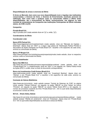 75
Disponibilização de avisos e anúncios da Oferta
O Aviso ao Mercado, bem como sua nova disponibilização (com o logotipo das instituições
consorciadas), o Anúncio de Início, o Anúncio de Encerramento, eventuais anúncios de
retificação, bem como todo e qualquer aviso ou comunicado relativo à Oferta serão
disponibilizados, até o encerramento da Oferta, exclusivamente, nas páginas na rede
mundial de computadores da Companhia das Instituições Participantes da Oferta indicadas
abaixo, da CVM e da B3:
Companhia
Privalia Brasil S.A.
http://ri.privalia.com/ (neste website clicar em “[•]” e, então, “[•]”).
Coordenadores da Oferta
Coordenador Líder
Banco BTG Pactual S.A.
https://www.btgpactual.com/investment-bank (neste website, clicar em “Mercado de Capitais –
Download”, depois clicar em “2021” e, a seguir, logo abaixo de “Distribuição Pública Primária e
Secundária de Ações Ordinárias da Privalia Brasil S.A.” escolher o link específico de cada aviso,
anúncio ou comunicado da Oferta).
Banco JP Morgan S.A.
https://www.jpmorgan.com.br/pt/disclosures/prospectos/privalia (neste website, clicar no respectivo
anúncio, aviso ou comunicado da Oferta).
Agente Estabilizador
Banco Itaú BBA S.A.
http://www.itau.com.br/itaubba-pt/nossos-negocios/ofertas-publicas/ (neste website, clicar em
“Privalia Brasil S.A.” e, posteriormente, clicar em “2021” e, em seguida, em “Oferta Pública Inicial
de Ações (IPO)” e, então, clicar no título do documento correspondente).
Banco de Investimentos Credit Suisse (Brasil) S.A.
www.credit-suisse.com/br (neste website, clicar em “Investment Banking”, depois clicar em
“Ofertas”, e em “Privalia Brasil S.A.” e escolher o link específico de cada aviso, anúncio ou
comunicado da Oferta).
Comissão de Valores Mobiliários
https://www.gov.br/cvm/pt-br, neste website acessar “Central de Sistemas da CVM” na página
inicial, acessar “Ofertas Públicas”, em seguida, na opção “R$0,00” na linha “Ações” da coluna
“Primária”, em seguida na opção “R$0,00” na coluna “Oferta Inicial (IPO”) e, em seguida, no
número de processos constante da linha “Privalia Brasil S.A.”, link no qual serão disponibilizados
os anúncios e avisos da Oferta.
B3 S.A. – Brasil, Bolsa, Balcão
http://www.b3.com.br/pt_br/produtos-e-servicos/solucoes-para-emissores/ofertas-publicas/ (neste
website acessar “Ofertas em andamento”, clicar em “Empresas”, depois clicar em “Privalia Brasil
S.A.” link no qual serão disponibilizados os anúncios e avisos da Oferta).
 