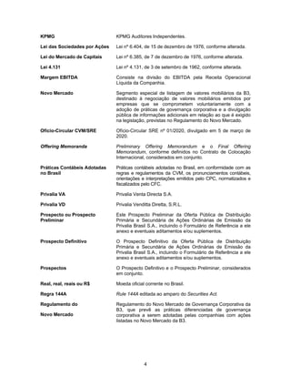 4
KPMG KPMG Auditores Independentes.
Lei das Sociedades por Ações Lei nº 6.404, de 15 de dezembro de 1976, conforme alterada.
Lei do Mercado de Capitais Lei nº 6.385, de 7 de dezembro de 1976, conforme alterada.
Lei 4.131 Lei nº 4.131, de 3 de setembro de 1962, conforme alterada.
Margem EBITDA Consiste na divisão do EBITDA pela Receita Operacional
Líquida da Companhia.
Novo Mercado Segmento especial de listagem de valores mobiliários da B3,
destinado à negociação de valores mobiliários emitidos por
empresas que se comprometem voluntariamente com a
adoção de práticas de governança corporativa e a divulgação
pública de informações adicionais em relação ao que é exigido
na legislação, previstas no Regulamento do Novo Mercado.
Ofício-Circular CVM/SRE Ofício-Circular SRE nº 01/2020, divulgado em 5 de março de
2020.
Offering Memoranda Preliminary Offering Memorandum e o Final Offering
Memorandum, conforme definidos no Contrato de Colocação
Internacional, considerados em conjunto.
Práticas Contábeis Adotadas
no Brasil
Práticas contábeis adotadas no Brasil, em conformidade com as
regras e regulamentos da CVM, os pronunciamentos contábeis,
orientações e interpretações emitidos pelo CPC, normatizados e
fiscalizados pelo CFC.
Privalia VA Privalia Venta Directa S.A.
Privalia VD Privalia Venditta Diretta, S.R.L.
Prospecto ou Prospecto
Preliminar
Este Prospecto Preliminar da Oferta Pública de Distribuição
Primária e Secundária de Ações Ordinárias de Emissão da
Privalia Brasil S.A., incluindo o Formulário de Referência a ele
anexo e eventuais aditamentos e/ou suplementos.
Prospecto Definitivo O Prospecto Definitivo da Oferta Pública de Distribuição
Primária e Secundária de Ações Ordinárias de Emissão da
Privalia Brasil S.A., incluindo o Formulário de Referência a ele
anexo e eventuais aditamentos e/ou suplementos.
Prospectos O Prospecto Definitivo e o Prospecto Preliminar, considerados
em conjunto.
Real, real, reais ou R$ Moeda oficial corrente no Brasil.
Regra 144A Rule 144A editada ao amparo do Securities Act.
Regulamento do
Novo Mercado
Regulamento do Novo Mercado de Governança Corporativa da
B3, que prevê as práticas diferenciadas de governança
corporativa a serem adotadas pelas companhias com ações
listadas no Novo Mercado da B3.
 
