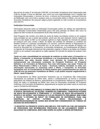 76
Nos termos do artigo 4º da Instrução CVM 400, os Acionistas Vendedores foram dispensados pela
CVM de divulgar o Aviso ao Mercado, bem como sua nova disponibilização (com o logotipo das
Instituições Consorciadas), o Anúncio de Início, o Anúncio de Encerramento, eventuais Anúncios
de Retificação, bem como todo e qualquer aviso ou comunicado relativo à Oferta, uma vez que os
Acionistas Vendedores não possuem página própria registrada na rede mundial de computadores
para este fim.
Instituições Consorciadas
Informações adicionais sobre as Instituições Consorciadas podem ser obtidas nas dependências
das Instituições Consorciadas credenciadas junto à B3 para participar da Oferta, bem como na
página da rede mundial de computadores da B3 (http://www.b3.com.br).
Este Prospecto não constitui uma oferta de venda de Ações nos Estados Unidos ou em qualquer
outra jurisdição em que a venda seja proibida, sendo que não será realizado nenhum registro da
Oferta ou das Ações na SEC ou em qualquer agência ou órgão regulador do mercado de capitais
de qualquer outro país, exceto o Brasil. As Ações não poderão ser ofertadas ou vendidas nos
Estados Unidos ou a pessoas consideradas U.S. persons, conforme definido no Regulamento S,
sem que haja o registro sob o Securities Act, ou de acordo com uma isenção de registro nos
termos do Securities Act. A Companhia, os Acionistas Vendedores, os Coordenadores da Oferta e
os Agentes de Colocação Internacional não pretendem registrar a Oferta ou as Ações nos Estados
Unidos ou em qualquer outra agência ou órgão regulador do mercado de capitais de qualquer outro
país.
Tendo em vista a possibilidade de veiculação de matérias na mídia sobre a Companhia e a
Oferta, a Companhia, os Acionistas Vendedores e os Coordenadores da Oferta alertam os
investidores que estes deverão basear suas decisões de investimento única e
exclusivamente nas informações constantes do Prospecto Preliminar, do Prospecto
Definitivo e do Formulário de Referência. Para mais informações, veja seção “Fatores de
Risco Relacionados à Oferta e às Ações – Eventuais matérias veiculadas na mídia com
informações equivocadas ou imprecisas sobre a Oferta, a Companhia, os Acionistas
Vendedores e/ou os Coordenadores da Oferta poderão gerar questionamentos por parte da
CVM, B3 e/ou de potenciais investidores da Oferta, o que poderá impactar negativamente a
Oferta”, deste Prospecto.
Os Coordenadores da Oferta recomendam fortemente que os Investidores Não Institucionais
interessados em participar da Oferta leiam, atenta e cuidadosamente, os termos e condições
estipulados nos Pedidos de Reserva, especialmente os procedimentos relativos ao pagamento do
Preço por Ação e à liquidação da Oferta, bem como as informações constantes do Prospecto
Preliminar e do Formulário de Referência, especialmente as seções que tratam sobre os riscos aos
quais a Companhia está exposta.
LEIA O PROSPECTO PRELIMINAR E O FORMULÁRIO DE REFERÊNCIA ANTES DE ACEITAR
A OFERTA, EM ESPECIAL AS SEÇÕES “SUMÁRIO DA COMPANHIA – PRINCIPAIS FATORES
DE RISCO RELACIONADOS À COMPANHIA” E “FATORES DE RISCO RELACIONADOS À
OFERTA E ÀS AÇÕES”, NAS PÁGINAS 22 E 93 DO PROSPECTO PRELIMINAR, BEM COMO
A SEÇÃO “4. FATORES DE RISCO” DO FORMULÁRIO DE REFERÊNCIA, PARA UMA
DESCRIÇÃO DE CERTOS FATORES DE RISCO RELACIONADOS À
SUBSCRIÇÃO/AQUISIÇÃO DE AÇÕES QUE DEVEM SER CONSIDERADOS NA TOMADA DE
DECISÃO DE INVESTIMENTO.
“O REGISTRO DA PRESENTE OFERTA NÃO IMPLICA, POR PARTE DA CVM, EM GARANTIA
DE VERACIDADE DAS INFORMAÇÕES PRESTADAS OU EM JULGAMENTO SOBRE A
QUALIDADE DA COMPANHIA, BEM COMO SOBRE AS AÇÕES A SEREM DISTRIBUÍDAS.”
 