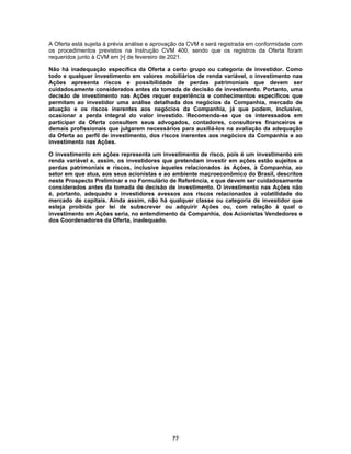 77
A Oferta está sujeita à prévia análise e aprovação da CVM e será registrada em conformidade com
os procedimentos previstos na Instrução CVM 400, sendo que os registros da Oferta foram
requeridos junto à CVM em [•] de fevereiro de 2021.
Não há inadequação específica da Oferta a certo grupo ou categoria de investidor. Como
todo e qualquer investimento em valores mobiliários de renda variável, o investimento nas
Ações apresenta riscos e possibilidade de perdas patrimoniais que devem ser
cuidadosamente considerados antes da tomada de decisão de investimento. Portanto, uma
decisão de investimento nas Ações requer experiência e conhecimentos específicos que
permitam ao investidor uma análise detalhada dos negócios da Companhia, mercado de
atuação e os riscos inerentes aos negócios da Companhia, já que podem, inclusive,
ocasionar a perda integral do valor investido. Recomenda-se que os interessados em
participar da Oferta consultem seus advogados, contadores, consultores financeiros e
demais profissionais que julgarem necessários para auxiliá-los na avaliação da adequação
da Oferta ao perfil de investimento, dos riscos inerentes aos negócios da Companhia e ao
investimento nas Ações.
O investimento em ações representa um investimento de risco, pois é um investimento em
renda variável e, assim, os investidores que pretendam investir em ações estão sujeitos a
perdas patrimoniais e riscos, inclusive àqueles relacionados às Ações, à Companhia, ao
setor em que atua, aos seus acionistas e ao ambiente macroeconômico do Brasil, descritos
neste Prospecto Preliminar e no Formulário de Referência, e que devem ser cuidadosamente
considerados antes da tomada de decisão de investimento. O investimento nas Ações não
é, portanto, adequado a investidores avessos aos riscos relacionados à volatilidade do
mercado de capitais. Ainda assim, não há qualquer classe ou categoria de investidor que
esteja proibida por lei de subscrever ou adquirir Ações ou, com relação à qual o
investimento em Ações seria, no entendimento da Companhia, dos Acionistas Vendedores e
dos Coordenadores da Oferta, inadequado.
 