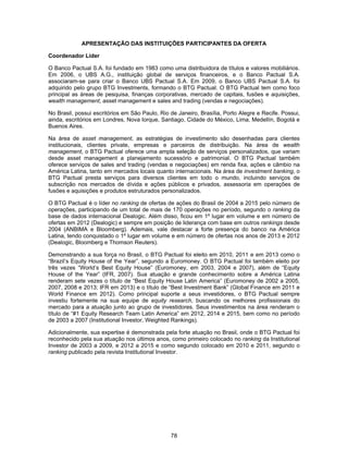 78
APRESENTAÇÃO DAS INSTITUIÇÕES PARTICIPANTES DA OFERTA
Coordenador Líder
O Banco Pactual S.A. foi fundado em 1983 como uma distribuidora de títulos e valores mobiliários.
Em 2006, o UBS A.G., instituição global de serviços financeiros, e o Banco Pactual S.A.
associaram-se para criar o Banco UBS Pactual S.A. Em 2009, o Banco UBS Pactual S.A. foi
adquirido pelo grupo BTG Investments, formando o BTG Pactual. O BTG Pactual tem como foco
principal as áreas de pesquisa, finanças corporativas, mercado de capitais, fusões e aquisições,
wealth management, asset management e sales and trading (vendas e negociações).
No Brasil, possui escritórios em São Paulo, Rio de Janeiro, Brasília, Porto Alegre e Recife. Possui,
ainda, escritórios em Londres, Nova Iorque, Santiago, Cidade do México, Lima, Medellín, Bogotá e
Buenos Aires.
Na área de asset management, as estratégias de investimento são desenhadas para clientes
institucionais, clientes private, empresas e parceiros de distribuição. Na área de wealth
management, o BTG Pactual oferece uma ampla seleção de serviços personalizados, que variam
desde asset management a planejamento sucessório e patrimonial. O BTG Pactual também
oferece serviços de sales and trading (vendas e negociações) em renda fixa, ações e câmbio na
América Latina, tanto em mercados locais quanto internacionais. Na área de investment banking, o
BTG Pactual presta serviços para diversos clientes em todo o mundo, incluindo serviços de
subscrição nos mercados de dívida e ações públicos e privados, assessoria em operações de
fusões e aquisições e produtos estruturados personalizados.
O BTG Pactual é o líder no ranking de ofertas de ações do Brasil de 2004 a 2015 pelo número de
operações, participando de um total de mais de 170 operações no período, segundo o ranking da
base de dados internacional Dealogic. Além disso, ficou em 1º lugar em volume e em número de
ofertas em 2012 (Dealogic) e sempre em posição de liderança com base em outros rankings desde
2004 (ANBIMA e Bloomberg). Ademais, vale destacar a forte presença do banco na América
Latina, tendo conquistado o 1º lugar em volume e em número de ofertas nos anos de 2013 e 2012
(Dealogic, Bloomberg e Thomson Reuters).
Demonstrando a sua força no Brasil, o BTG Pactual foi eleito em 2010, 2011 e em 2013 como o
“Brazil’s Equity House of the Year”, segundo a Euromoney. O BTG Pactual foi também eleito por
três vezes “World’s Best Equity House” (Euromoney, em 2003, 2004 e 2007), além de “Equity
House of the Year” (IFR, 2007). Sua atuação e grande conhecimento sobre a América Latina
renderam sete vezes o título de “Best Equity House Latin America” (Euromoney de 2002 a 2005,
2007, 2008 e 2013; IFR em 2013) e o título de “Best Investment Bank” (Global Finance em 2011 e
World Finance em 2012). Como principal suporte a seus investidores, o BTG Pactual sempre
investiu fortemente na sua equipe de equity research, buscando os melhores profissionais do
mercado para a atuação junto ao grupo de investidores. Seus investimentos na área renderam o
título de “#1 Equity Research Team Latin America” em 2012, 2014 e 2015, bem como no período
de 2003 a 2007 (Institutional Investor, Weighted Rankings).
Adicionalmente, sua expertise é demonstrada pela forte atuação no Brasil, onde o BTG Pactual foi
reconhecido pela sua atuação nos últimos anos, como primeiro colocado no ranking da Institutional
Investor de 2003 a 2009, e 2012 a 2015 e como segundo colocado em 2010 e 2011, segundo o
ranking publicado pela revista Institutional Investor.
 